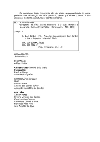 3
Os conteúdos deste documento são de inteira responsabilidade do autor,
portanto, sua reprodução só será permitida, desde que citado o autor. E sua
alteração, mediante assinatura por escrito do mesmo.
MOTTA, Adilson Pires
Radiografia de uma cidade brasileira. E a sua? História e
geografia / Adilson Pires Motta. - Bom Jardim – MA. 2010.
269 p.: il.
1. Bom Jardim - MA – Aspectos geográficos 3. Bom Jardim
– MA. – Aspectos culturais I Título
CDD 900 (UFMA, 2006)
CDU 908 (812-1)
ISBN: 978-65-90156-1-1-81
ORGANIZAÇÃO:
Adilson Motta
DIGITAÇÃO:
Adilson Motta
Colaboração: Luzinete Silva Vieira
Fotografia:
Rogério Matos
Sibimba (fotógrafo)
CARTOGRAFIA: (mapas)
IBGE
Adilson Motta
Antônio dos Santos Júnior
Araão (Ex-secretário de Saúde)
REVISÃO
Adilson Motta
Firmino Viveiros dos Santos
Claudyomilton Santos
Valderlene Gomes e Silva.
Francisco Pires Mota
José Arnaldo da Silva
 