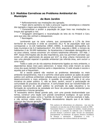 33
2.3 Medidas Corretivas ao Problema Ambiental do
Município
de Bom Jardim
* Reflorestamento nas imediações dos igarapés.
* Fazer aterro sanitário no lixão e procurar lugares estratégicos e distante
dos igarapés e lagos para depositar os futuros lixos.
* Conscientizar e proibir a população de jogar lixos nas imediações ou
braços dos igarapés e rios.
* Dragagem (drenagem) e recanalização do leito do rio Pindaré e Caru
para que eles não venham a desaparecer.
* Reciclagem.
Lembrando que na zona urbana, que corresponde a 1,7% da área
territorial do município é onde se concentra 35,2 % da população total que
corresponde a 12.126 habitantes (IBGE /2000). A densidade demográfica de
todo município é de 5,2 habitantes/km². Em 2010, segundo o IBGE, o número de
habitantes é de 39.049 habitantes. Se focalizarmos a densidade demográfica só
na zona urbana, vamos encontrar um número totalmente diferente: 107 Hab. /
KM². Essas informações são de alta importância, pois nos permitem perceber que
existe um alto aglomerado de pessoa por km² na área urbana merecendo por
isso uma atenção especial à questão ambiental (da referida área, sem excluir a
zona rural).
Todos e cada um de nós estamos diretamente ligados ao meio ambiente, e
dependemos desse meio para sobreviver; é nesse meio onde moram os seres
vivos dos quais também fazemos parte e dependemos; E está situada à escola e
aqueles que a frequentam.
Só a escola poderá não resolver os problemas detectados no meio
ambiente bonjardinense, mas é o caminho viável para acelerar as ações do poder
público com políticas ambientais voltadas para a preservação. É possível conciliar
desenvolvimento e meio ambiente. A questão da preservação não é só uma
iniciativa do poder público. E, não se deve, porém, excluir a participação de
comunidade do processo de preservar. A comunidade deve ser transformada em
parceira essencial do poder público na promoção da ação educativa e na
formação de consciência da sociedade em favor da preservação ambiental para
as presentes e futuras gerações.
“É necessário dentro desse grande país, com uma grande biodiversidade que
temos, construir uma nação com grande consciência ecológica. Já que somos
considerados por todos como o “pulmão do mundo”. E darmos exemplo e lição,
e não sermos vistos como “bárbaros devastadores daquilo que é de todos
inclusive das futuras gerações”.
Por Adão Alves, 2007
Pela ausência de infraestrutura em urbanismo, veja uma das
inundações em uma das ruas de Bom Jardim em junho de 2006.
Saneamento básico é o conjunto de medidas, visando preservar
ou modificar as condições do ambiente com a finalidade de
prevenir doenças e promover saúde. Investir em saneamento,
principalmente no tratamento de esgotos, diminui a incidência
de doenças e internações hospitalares e evita o
comprometimento dos recursos hídricos do município.
 