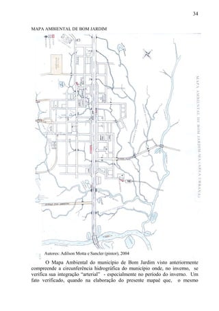 34
MAPA AMBIENTAL DE BOM JARDIM
O Mapa Ambiental do município de Bom Jardim visto anteriormente
compreende a circunferência hidrográfica do município onde, no inverno, se
verifica sua integração “arterial” - especialmente no período do inverno. Um
fato verificado, quando na elaboração do presente mapaé que, o mesmo
Autores: Adilson Motta e Sancler (pintor), 2004
 