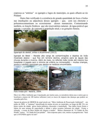 35
expressa as “artérias” os igarapés e lagos do município, os quais afluem ao rio
Pindaré.
Outro fato verificado é a existência de grande quantidade de lixos e lixões
nas imediações ou adjacência desses igarapés – que, com seu chorume e
poluentescontaminam os ecossistemas desses mananciais. Contaminando
também, os lençóis freáticos que são reservatórios naturais de água potável que
servem e servirão de consumo à população atual, e as gerações futuras.
Igaarapé do abetel, antes e atualmente (2013).
Igarapé do Betel – Recebe alta carga de contaminações e dejetos do lixão
mostrado abaixo - que fica em terreno declive, propício para as águas das
chuvas durante o inverno. Além do mais, no referido lixão (onde até mesmo lixo
hospitalar é jogado sem o mínimo de critério ou incineração) – muitas crianças,
jovens e adultos caminham por dentre os resíduos encontrados.
Foto tirada por: Natana, 2009.
Não é só o Meio Ambiente que é injustiçado, por muitos anos, os moradores desta casa e outros que se
localizam a menos de 100 metros sofreram (-em) os riscos do impacto das doenças que podem ser
causadas pelo lixo.
Apesar da palavra de ORDEM do atual século ser: “Meio Ambiente & Preservação Ambiental”, em
junho de 2009, a “matança” injustificada de muitas árvores no município, ao longo da BR 316, em
pleno centro da cidade gerou muita polêmica, discussão e insatisfação. Nas rádios locais foram o
objeto de uma semana de especulação e debate e pelos recantos informais da cidade. Frente a
situação, o nome de Bom Jardim até chegou a mudar! Muitos chamaram de “A Cidade do Pau
Pelado” outros: “A Cidade da Cara pelada”. Sem respostas para o ato, muitos se perguntavam: “Será
que a AVENIDA agora vai sair?
 