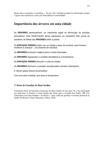 37
Quem não se comunica, se trumbica... Se era a tão “sonhada avenida”ou arborização, porque
o gestor não comunicou o fato com antecedência à comunidade?
Importância das árvores em uma cidade
As ÁRVORES desempenham um importante papel na diminuição da poluição
atmosférica. Uma VEGETAÇÃO densa representa um verdadeiro filtro contra as
bactérias; As folhas das ÁRVORES retêm a poeira;
Os ESPAÇOS VERDES podem ser um refúgio e lazer de sombras para homens,
mulheres e crianças –, um presente da natureza;
As ÁRVORES produzem oxigénio para a nossa respiração;
As ÁRVORES regularizam a umidade atmosférica e a temperatura;
Os ESPAÇOS VERDES atenuam o ruído da cidade;
As ÁRVORES diminuem a poluição causada pelos veículos motorizados;
E retiram gases tóxicos da atmosfera.
Cria uma certa umidade, que reduz a temperatura.
1º Posto de Gasolina de Bom Jardim
O primeiro Posto de Gasolina a funcionar em Bom Jardim foi nos anos 70, e sua localização
era onde hoje se localiza a Usina Natuba (de frente para a Avenida José Pedo) –BR 316.
Funcionava com duas bombas 1 de diesel e 1 para venda de gasolina. O mesmo pertencia ao
Senhor Zé Roseno. Fonte: Marcelino e Décio, 2020.
 