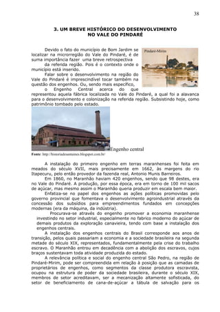 38
3. UM BREVE HISTÓRICO DO DESENVOLVIMENTO
NO VALE DO PINDARÉ
Devido o fato do município de Bom Jardim se
localizar na microrregião do Vale do Pindaré, é de
suma importância fazer uma breve retrospectiva
da referida região. Pois é o contexto onde o
município está inserido.
Falar sobre o desenvolvimento na região do
Vale do Pindaré é imprescindível tocar também na
questão dos engenhos. Ou, sendo mais específico,
o Engenho Central acerca do que
representou aquela fábrica localizada no Vale do Pindaré, a qual foi a alavanca
para o desenvolvimento e colonização na referida região. Subsistindo hoje, como
patrimônio tombado pelo estado.
Engenho central
Fonte: http://historiadesantaines.blogspot.com.br/
A instalação do primeiro engenho em terras maranhenses foi feita em
meados do século XVII, mais precisamente em 1662, às margens do rio
Itapecuru, pelo então provedor da fazenda real, Antonio Munis Barreiros.
Em 1860, no Maranhão haviam 420 engenhos, sendo que 98 destes, era
no Vale do Pindaré. A produção, por essa época, era em torno de 100 mil sacos
de açúcar, mas mesmo assim o Maranhão queria produzir em escala bem maior.
Enfatiza-se no papel dos engenhos as ações políticas promovidas pelo
governo provincial que fomentava o desenvolvimento agroindustrial através da
concessão dos subsídios para empreendimentos fundados em concepções
modernas (era da máquina, da indústria).
Procurava-se através do engenho promover a economia maranhense
investindo no setor industrial, especialmente no fabrico moderno do açúcar de
demais produtos da exploração canavieira, tendo com base a instalação dos
engenhos centrais.
A instalação dos engenhos centrais do Brasil corresponde aos anos de
transição, pelos quais passariam a economia e a sociedade brasileira na segunda
metade do século XIX, representados, fundamentalmente pela crise do trabalho
escravo. O Maranhão entrou em decadência com a abolição dos escravos, cujos
braços sustentavam toda atividade produzida do estado.
A relevância política e social do engenho central São Pedro, na região de
Pindaré-Mirim, pode ser compreendida em relação à posição que as camadas de
proprietários de engenhos, como segmentos da classe produtora escravista,
ocupou na estrutura de poder da sociedade brasileira, durante o século XIX,
membros de setor acreditavam, ser a mecanização altamente sofisticada, do
setor de beneficiamento de cana-de-açúcar a tábula de salvação para os
Pindaré-Mirim
 