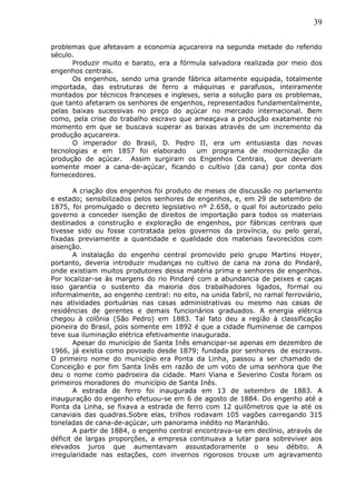 39
problemas que afetavam a economia açucareira na segunda metade do referido
século.
Produzir muito e barato, era a fórmula salvadora realizada por meio dos
engenhos centrais.
Os engenhos, sendo uma grande fábrica altamente equipada, totalmente
importada, das estruturas de ferro a máquinas e parafusos, inteiramente
montados por técnicos franceses e ingleses, seria a solução para os problemas,
que tanto afetaram os senhores de engenhos, representados fundamentalmente,
pelas baixas sucessivas no preço do açúcar no mercado internacional. Bem
como, pela crise do trabalho escravo que ameaçava a produção exatamente no
momento em que se buscava superar as baixas através de um incremento da
produção açucareira.
O imperador do Brasil, D. Pedro II, era um entusiasta das novas
tecnologias e em 1857 foi elaborado um programa de modernização da
produção de açúcar. Assim surgiram os Engenhos Centrais, que deveriam
somente moer a cana-de-açúcar, ficando o cultivo (da cana) por conta dos
fornecedores.
A criação dos engenhos foi produto de meses de discussão no parlamento
e estado; sensibilizados pelos senhores de engenhos, e, em 29 de setembro de
1875, foi promulgado o decreto legislativo nº 2.658, o qual foi autorizado pelo
governo a conceder isenção de direitos de importação para todos os materiais
destinados a construção e exploração de engenhos, por fábricas centrais que
tivesse sido ou fosse contratada pelos governos da província, ou pelo geral,
fixadas previamente a quantidade e qualidade dos materiais favorecidos com
aisenção.
A instalação do engenho central promovido pelo grupo Martins Hoyer,
portanto, deveria introduzir mudanças no cultivo de cana na zona do Pindaré,
onde existiam muitos produtores dessa matéria prima e senhores de engenhos.
Por localizar-se às margens do rio Pindaré com a abundancia de peixes e caças
isso garantia o sustento da maioria dos trabalhadores ligados, formal ou
informalmente, ao engenho central: no eito, na unida fabril, no ramal ferroviário,
nas atividades portuárias nas casas administrativas ou mesmo nas casas de
residências de gerentes e demais funcionários graduados. A energia elétrica
chegou à colônia (São Pedro) em 1883. Tal fato deu a região à classificação
pioneira do Brasil, pois somente em 1892 é que a cidade fluminense de campos
teve sua iluminação elétrica efetivamente inaugurada.
Apesar do município de Santa Inês emancipar-se apenas em dezembro de
1966, já existia como povoado desde 1879; fundada por senhores de escravos.
O primeiro nome do município era Ponta da Linha, passou a ser chamado de
Conceição e por fim Santa Inês em razão de um voto de uma senhora que lhe
deu o nome como padroeira da cidade. Mani Viana e Severino Costa foram os
primeiros moradores do município de Santa Inês.
A estrada de ferro foi inaugurada em 13 de setembro de 1883. A
inauguração do engenho efetuou-se em 6 de agosto de 1884. Do engenho até a
Ponta da Linha, se fixava a estrada de ferro com 12 quilômetros que ia até os
canaviais das quadras.Sobre elas, trilhos rodavam 105 vagões carregando 315
toneladas de cana-de-açúcar, um panorama inédito no Maranhão.
A partir de 1884, o engenho central encontrava-se em declínio, através de
déficit de largas proporções, a empresa continuava a lutar para sobreviver aos
elevados juros que aumentavam assustadoramente o seu débito. A
irregularidade nas estações, com invernos rigorosos trouxe um agravamento
 
