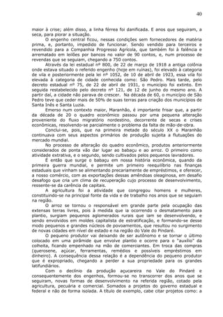 40
maior à crise; além disso, a linha férrea foi danificada. E anos que seguiram, a
seca, para piorar a situação.
O engenho central ficou, nessas condições sem fornecedores de matéria
prima, e, portanto, impedido de funcionar. Sendo vendido para terceiros e
revendido para a Companhia Progresso Agrícola, que também foi à falência e
arrematado em leilões por bancos no valor de 90 contos, e, num processo de
revendas que se seguiam, chegando a 750 contos.
Através da lei estadual nº 800, de 22 de março de 1918 a antiga colônia
onde estava situado o referido engenho (hoje em ruínas), foi elevado à categoria
de vila e posteriormente pela lei nº 1052, de 10 de abril de 1923, essa vila foi
elevada à categoria de cidade conhecida como: São Pedro. Mais tarde, pelo
decreto estadual nº 75, de 22 de abril de 1931, o município foi extinto. Em
seguida restabelecido pelo decreto nº 121, de 12 de junho do mesmo ano. A
partir daí, a cidade não parava de crescer. Na década de 60, o município de São
Pedro teve que ceder mais de 50% de suas terras para criação dos municípios de
Santa Inês e Santa Luzia.
Emerso num contexto maior, Maranhão, é importante frisar que, a partir
da década de 20 o quadro econômico passou por uma pequena alteração
proveniente do fluxo migratório nordestino, decorrente de secas e crises
econômicas, resolvendo-se parcialmente o problema da falta de mão-de-obra.
Conclui-se, pois, que na primeira metade do século XX o Maranhão
continuava com seus aspectos primários de produção sujeita a flutuações do
mercado mundial.
No processo de alteração do quadro econômico, produtos anteriormente
considerados de ponta vão dar lugar ao babaçu e ao arroz. O primeiro como
atividade extrativa, e o segundo, sendo cultivados pelos pequenos lavradores.
É então que surge o babaçu em nossa história econômica, quando da
primeira guerra mundial, e permite um primeiro reequilíbrio nas finanças
estaduais que vinham se alimentando precariamente de empréstimos, e oferecer,
a nosso comércio, com as exportações dessas amêndoas oleaginosa, em desafio
desafogo que cria um clima de recuperação cujo processo de desenvolvimento,
ressente-se da carência de capitais.
A agricultura foi a atividade que congregou homens e mulheres,
constituindo-se na principal fonte da vida e de trabalho nos anos que se seguiam
na região.
O arroz se tornou o responsável em grande parte pela ocupação das
extensas terras livres, pois à medida que ia ocorrendo o desmatamento para
plantio, surgiam pequenos aglomerados rurais que iam se desenvolvendo, e
sendo envolvidos em moldes capitalista de estratificação, e formando-se desse
modo pequenos e grandes núcleos de povoamentos, que resultou no surgimento
de novas cidades em nível de estado e na região do Vale do Pindaré.
O pequeno produtor vai deixando de ser autônomo e se tornar o último
colocado em uma pirâmide que envolve plantio e ocorre para o “auxílio” da
colheita, ficando empenhado na mão de comerciantes. Em troca das compras
(querosene, açúcar, ferramentas, remédios e possíveis empréstimos em
dinheiro). A consequência dessa relação é a dependência do pequeno produtor
que é expropriado, chegando a perder a sua propriedade para os grandes
latifundiários.
Com o declínio da produção açucareira no Vale do Pindaré e
consequentemente dos engenhos, formou-se no transcorrer dos anos que se
seguiram, novas formas de desenvolvimento na referida região, cotado pela
agricultura, pecuária e comercial. Somados a projetos do governo estadual e
federal e não de forma isolada. A título de exemplo, cabe citar projetos como: a
 