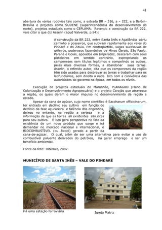 41
abertura de várias rodovias tais como, a estrada BR – 316, a – 222, e a Belém-
Brasília e projetos como SUDENE (superintendência do desenvolvimento do
norte), projetos estaduais como o CEPLAMA. Revendo a construção da BR 222,
vale citar o que diz Asselin (apud Valverde, p.94):
A construção da BR 222, entre Santa Inês e Açailândia abriu
caminho a posseiros, que subiram rapidamente aos vales do
Pindaré e do Zituia. Em contrapartida, vagas sucessivas de
grileiros, poderosos fazendeiros de Minas Gerais, São Paulo,
Paraná e Goiás, apoiados em Imperatriz, desceram com seus
pistoleiros em sentido contrário, expropriando os
camponeses sem títulos legítimos e compelindo os outros,
pelas mais diversas formas, a abandonar suas terras.
Asselin, o referido autor, cita que os camponeses da região
têm sido usados para desbravar as terras e trabalhar para os
latifundiários, sem direito a nada. Isto com a conivência das
autoridades do governo na época, em todos os níveis.
Execução de projetos estaduais do Maranhão, PLANAGRO (Plano de
Colonização e Desenvolvimento Agropecuário) e o projeto Carajás que atravessa
a região, os quais deram o maior impulso no desenvolvimento da região e
estado.
Apesar da cana de açúcar, cujo nome científico é Saccharum officicinarum,
ter entrado em declínio seu cultivo em função do
declínio da fase açucareira e falência dos engenhos,
deixou no entanto, na região a certeza e a
informação de que as terras ali existentes são ricas
para seu cultivo. E isto gera perspectiva no fato da
existência de um novo produto que surge e irá
demandar no mercado nacional e internacional, o
BIOCOMBUSTÍVEL (ou álcool) gerado a partir da
cana-de-açúcar. O qual, além de ser uma alternativa para evitar o uso de
combustível poluente derivados do petróleo, irá gerar emprego e ser um
benefício ambiental.
Fonte da foto: Internet, 2007.
MUNICÍPIO DE SANTA INÊS – VALE DO PINDARÉ
Há uma estação ferroviária Igreja Matriz
 