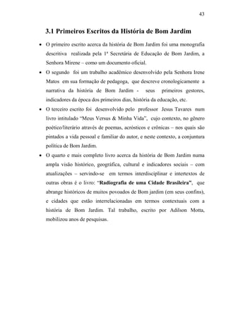 43
3.1 Primeiros Escritos da História de Bom Jardim
 O primeiro escrito acerca da história de Bom Jardim foi uma monografia
descritiva realizada pela 1ª Secretária de Educação de Bom Jardim, a
Senhora Mirene – como um documento oficial.
 O segundo foi um trabalho acadêmico desenvolvido pela Senhora Irene
Matos em sua formação de pedagoga, que descreve cronologicamente a
narrativa da história de Bom Jardim - seus primeiros gestores,
indicadores da época dos primeiros dias, história da educação, etc.
 O terceiro escrito foi desenvolvido pelo professor Jesus Tavares num
livro intitulado “Meus Versus & Minha Vida”, cujo contexto, no gênero
poético/literário através de poemas, acrósticos e crônicas – nos quais são
pintados a vida pessoal e familiar do autor, e neste contexto, a conjuntura
política de Bom Jardim.
 O quarto e mais completo livro acerca da história de Bom Jardim numa
ampla visão histórico, geográfica, cultural e indicadores sociais – com
atualizações – servindo-se em termos interdisciplinar e intertextos de
outras obras é o livro: “Radiografia de uma Cidade Brasileira”, que
abrange históricos de muitos povoados de Bom jardim (em seus confins),
e cidades que estão interrelacionadas em termos contextuais com a
história de Bom Jardim. Tal trabalho, escrito por Adilson Motta,
mobilizou anos de pesquisas.
 