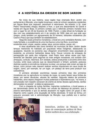 44
4 A HISTÓRIA DA ORIGEM DE BOM JARDIM
No início de sua história, essa região hoje chamada Bom Jardim era
pertencente à Monção, uma região longínqua, onde só vinham caçadores residentes
em Águas Boas que caçavam, pescavam e retornavam. No entanto, o Sr. José
Pedro Vasconcelos chegou disposto a ficar, o qual era descendente do Ceará e
residia em Águas Boas. O primeiro contato que o referindo primeiro morador teve
com o lugar foi em 29 de fevereiro de 1959. Porém, a data oficial da fundação se
deu com seu estabelecimento em 4 de outubro de 1959; data em que este aqui
chegou, vindo também um agrupamento de 20 homens, retirantes nordestinos (do
Ceará e Piauí) que aqui também se estabeleceram.
Segundo esses primeiros moradores, o local era uma verdadeira floresta, com
mata fechada, e a existência de uma rica fauna e uma rica flora, os animais
existentes eram: onças, veados, pebas, tatus, porcos caititus, pacas, etc.…
A área atualmente tida como território do município de Bom Jardim desde
tempos memoriais foi habitada por populosas tribos indígenas, destacando os
guajajaras. Quando os pioneiros aqui chegaram encontraram essa população já
existente, os primeiros habitantes dessa terra. Houve rumores de ameaças de
perseguição por parte dos indígenas. José Pedro teve várias vezes que fugir,
temendo ser atacado (pois segundo os mais antigos moradores, era avisado com
ameaças), contudo, retornava. Em verdade, estava produzindo o encontro entre dois
mundos, entre duas culturas que se desconheciam e tinham, portanto, posturas
distintas quanto à convivência recíproca na área: uns porque nela viviam ao logo do
tempo, outro porque nela visavam realizar sonhos impossíveis em seus locais de
origem, como, por exemplo, ter um lugar, um pedaço de terra para produzir sua
subsistência.
A primeira atividade econômica nesses primeiros dias dos primeiros
moradores era na agricultura no manejo de roças, os quais faziam seus limites de
áreas, por serem devolutas, através de veredas. Segundo relatos de primeiros
habitantes, anos depois chegaram muitos poderosos e fazendeiros que, “na marra, e
sob pressão nem respeito cercavam de arame as terras desses agricultores, dantes
demarcadas na vareda” e delas se apossavam.
Com a chegada de outras famílias, migrantes nordestinos, o local passou a
ser denominado centro do Zé Pedro, em virtude da liderança do pioneiro, que a
exercia estimulando a que os demais atuassem na região como um grupo e não
disperso como sugere uma ocupação de terras devolutas. O local se tornou um
pequeno povoado sob a administração de Monção, cujo prefeito era o senhor
Antonilson.
Antonilson, prefeito de Monção na
época da emancipação política de Bom
Jardim também deu a sua colaboração.
 