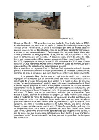 45
Monção, 2009.
Cidade de Monção - 250 anos depois de sua fundação (Foto tirada julho de 2006).
A mãe de quase todas as cidades na região do Vale do Pindaré e algumas na região
Turi (Zé Doca, Newton Belo...). Existe a insatisfação por parte de muitos cidadãos
daquele lugar, devido ter dois séculos e meio de existência e apresentar morosidade
e atraso no seu desenvolvimento. Existiu como vila, segundo Joana Matos dos
Santos (professora de Monção) desde 16 de julho de 1757, fundação da 1ª Vila, a
qual foi consumida por um incêndio. A segunda surgiu em 9 de junho de 1959,
tendo sua emancipação política logo em seguida em 26 de novembro de 1959.
Em 2007, a população de Monção era de 27.586 habitantes. Em 2010 esse número
caiu para 24.125 habitantes. Muitas famílias migram em busca de melhoria, já que o
espaço político não está atingindo esta meta para o social.
Muitos municípios na região do Vale do Pindré e Turi apresentam altos índices de
pobreza e subdesenvolvimento e vivem praticamente de repasses constitucionais;
somando-se a isto a corrupção, que é um dos maiores entraves ao desenvolvimento.
Já o povoado Bom Jardim cresceu rapidamente devido às constantes
migrações de lavradores que ali andavam atrás das matas destruindo-as para a
construção de lavouras temporárias. Bom Jardim foi o maior produtor de arroz na
região, “um verdadeiro garimpo” atraindo assim migrantes oriundos do Ceará, Piauí
e outras regiões (fugitivos da seca) e do próprio Maranhão. O povoado recebeu
inicialmente o nome de centro do Zé Pedro, em homenagem ao seu fundador. Em
1960, aproximadamente às 16 horas, um certo número de pessoas da comunidade,
entre elas, Zé Pedro, sua esposa dona Maria, Valdivino (pai de Carmelita), Dona
Neusa e outros, estavam no Barracão do próprio Zé Pedro reunidos para discutir
sobre a mudança do nome do povoado.E, por apresentar grandes quantidades de
pau d´arco e cedro com bastantes flores; razão pela qual os seus moradores
passaram a chamá-lo de Belo Jardim; e em seguida devido o lugar apresentar clima
aprazível, solo fértil e variadas qualidades de frutas nativas, tais como tuturubá,
bacuri, coroatá, (croatá), cacau, manga, etc… Então o Sr. José Pedro, unânime com
os amigos decidiram que o nome do povoado não seria Belo Jardim nem Centro
José Pedro. Como vinha prevalecendo, considerando que o lugar não era só dele, e
sim de todos, mas que o nome seria definitivamente Bom Jardim. O lugar era “bom e
parecia um jardim”. Associaram então as duas palavras surgindo Bom Jardim que é
seu nome atual.
 