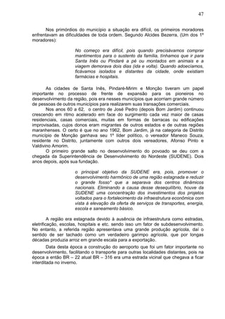 47
Nos primórdios do município a situação era difícil, os primeiros moradores
enfrentavam as dificuldades de toda ordem. Segundo Alcides Bezerra, (Um dos 1º
moradores):
No começo era difícil, pois quando precisávamos comprar
mantimentos para o sustento da família, tínhamos que ir para
Santa Inês ou Pindaré a pé ou montados em animais e a
viagem demorava dois dias (ida e volta). Quando adoecíamos,
ficávamos isolados e distantes da cidade, onde existiam
farmácias e hospitais.
As cidades de Santa Inês, Pindaré-Mirim e Monção tiveram um papel
importante no processo de frente de expansão para os pioneiros no
desenvolvimento da região, pois era nesses municípios que acorriam grande número
de pessoas de outros municípios para realizarem suas transações comerciais.
Nos anos 60 a 62, o centro de José Pedro (depois Bom Jardim) continuou
crescendo em ritmo acelerado em face do surgimento cada vez maior de casas
residenciais, casas comerciais, muitas em formas de barracas ou edificações
improvisadas, cujos donos eram migrantes de outros estados e de outras regiões
maranhenses. O certo é que no ano 1962, Bom Jardim, já na categoria de Distrito
município de Monção ganhava seu 1º líder político, o vereador Maneco Souza,
residente no Distrito, juntamente com outros dois vereadores, Afonso Pinto e
Valdivino Amorim.
O primeiro grande salto no desenvolvimento do povoado se deu com a
chegada da Superintendência de Desenvolvimento do Nordeste (SUDENE). Dois
anos depois, após sua fundação.
o principal objetivo da SUDENE era, pois, promover o
desenvolvimento harmônico de uma região estagnada e reduzir
o grande fosso* que a separava dos centros dinâmicos
nacionais. Eliminando a causa desse desequilíbrio, houve da
SUDENE uma concentração dos investimentos dos projetos
voltados para o fortalecimento da infraestrutura econômica com
vista à elevação da oferta de serviços de transportes, energia,
escola e saneamento básico.
A região era estagnada devido à ausência de infraestrutura como estradas,
eletrificação, escolas, hospitais e etc. sendo isso um fator de subdesenvolvimento.
No entanto, a referida região apresentava uma grande produção agrícola, daí o
sentido de ser tachado como um verdadeiro garimpo agrícola, que por longas
décadas produzia arroz em grande escala para a exportação.
Data desta época a construção do aeroporto que foi um fator importante no
desenvolvimento, facilitando o transporte para outras localidades distantes, pois na
época a então BR – 22 atual BR – 316 era uma estrada vicinal que chegava a ficar
interditada no inverno.
 