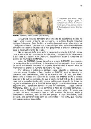 48
Fonte: Américo, Pedro Juvino (por Manin)
A SUDENE instalou também uma unidade de assistência médica no
lugar, uma escola próxima ao aeroporto, a extinta Escola Estadual
Unidade Integrada Bom Jardim, a qual os bonjardinenses chamavam de
“Colégio da Sudene” (por ter sido construída por ela), esforço que ocorreu
também no sistema educacional e nos programas e projetos estratégicos
para o desenvolvimento da região.
No período de três anos após o estabelecimento da SUDENE, houve
uma aceleração no crescimento populacional, cuja população ultrapassou
a da sede da cidade mãe (Monção), elevando-o assim a categoria de
distrito do município de Monção.
Além da SUDENE, houve também o projeto RONDON, que através
de estagiários de universidade, faziam pesquisas no povoado Bom Jardim,
os quais trouxeram remédios e projetos relacionados à saúde. Pois no
momento era grande o número de malária na região.
Por intrigas e indecisões políticas entre situação e oposição que
ocorriam entre Monção e Bom Jardim, a SUDENE aqui se instalou e,
portanto, não permaneceu, indo se estabelecer em Zé Doca, em 1964;
sendo esta a versão dos gestores da época. No entanto existe a versão
popular e de outros políticos, de que a saída da SUDENE de Bom Jardim
para outro município tenha sido porque políticos de situação da época na
região acreditavam que a SUDENE tinha ligação com os comunistas, que,
segundo eles, tentavam dominar o país no momento. (Veja também
Michalany, 1986, p. 361), que confirma o fato da intenção comunista;
exceto que a SUDENE tivesse vínculo algum com eles. O temor era
produto de uma experiência que o país acabara de passar, onde a
democracia brasileira, que estava em perigo e cujo presidente, João
Goulart, era comprometido com os comunistas – fato este, que resultou
em sua cassação e deposição.
O aeroporto por muito tempo
serviu de espaço para a
realização de corrida de cavalos;
evento que atraía grande número
de bonjardinenses como diversão
e lazer.
 
