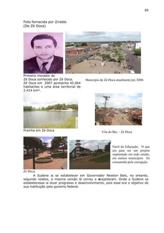 49
Foto fornecida por Ziraldo
(De Zé Doca)
Primeiro morador de
Zé Doca conhecido por Zé Doca.
Zé Doca em 2007 apresenta 45.064
habitantes e uma área territorial de
2.414 km².
Prainha em Zé Doca
Zé Doca.
A Sudene ia se estabelecer em Governador Newton Belo, no entanto,
segundo relatos, a mesma versão lá correu e arejeitaram. Onde a Sudene se
estabelecesse ia levar progresso e desenvolvimento, pois esse era o objetivo de
sua instituição pelo governo federal.
Município de Zé Doca atualmente/jul./2006
Vila do Bec – Zé Doca
Farol da Educação: O que
era para ser um projeto
implantado em todo estado,
em muitos municípios foi
consumido pela corrupção.
 