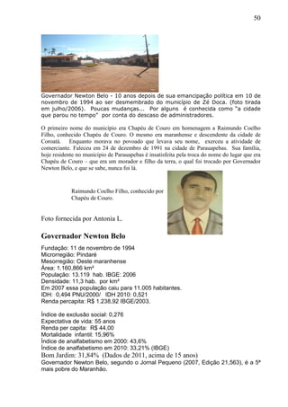 50
Governador Newton Belo - 10 anos depois de sua emancipação política em 10 de
novembro de 1994 ao ser desmembrado do município de Zé Doca. (foto tirada
em julho/2006). Poucas mudanças... Por alguns é conhecida como “a cidade
que parou no tempo” por conta do descaso de administradores.
O primeiro nome do município era Chapéu de Couro em homenagem a Raimundo Coelho
Filho, conhecido Chapéu de Couro. O mesmo era maranhense e descendente da cidade de
Coroatá. Enquanto morava no povoado que levava seu nome, exerceu a atividade de
comerciante. Faleceu em 24 de dezembro de 1991 na cidade de Parauapebas. Sua família,
hoje residente no município de Parauapebas é insatisfeita pela troca do nome do lugar que era
Chapéu de Couro – que era um morador e filho da terra, o qual foi trocado por Governador
Newton Belo, e que se sabe, nunca foi lá.
Foto fornecida por Antonia L.
Governador Newton Belo
Fundação: 11 de novembro de 1994
Microrregião: Pindaré
Mesorregião: Oeste maranhense
Área: 1.160,866 km²
População: 13.119 hab. IBGE: 2006
Densidade: 11,3 hab. por km²
Em 2007 essa população caiu para 11.005 habitantes.
IDH: 0,494 PNU/2000/ IDH 2010: 0,521
Renda percapita: R$ 1.238,92 IBGE/2003.
Índice de exclusão social: 0,276
Expectativa de vida: 55 anos
Renda per capita: R$ 44,00
Mortalidade infantil: 15,96%
Índice de analfabetismo em 2000: 43,6%
Índice de analfabetismo em 2010: 33,21% (IBGE)
Bom Jardim: 31,84% (Dados de 2011, acima de 15 anos)
Governador Newton Belo, segundo o Jornal Pequeno (2007, Edição 21,563), é a 5ª
mais pobre do Maranhão.
Raimundo Coelho Filho, conhecido por
Chapéu de Couro.
 