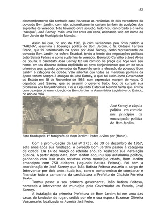 52
desmembramento tão sonhado caso houvesse as renúncias de dois vereadores do
povoado Bom Jardim; com isto, automaticamente cairiam também às posições dos
suplentes de vereador. Não havendo outra solução, tudo ficou concordado e o velho
“cacique”, José Sarney, mais uma vez entra em cena, acertando tudo em nome de
Bom Jardim do Município de Monção.
Assim foi que, no ano de 1966, já com vereadores pelo novo partido a
“ARENA”, assumiria a liderança política de Bom Jardim, o Sr. Gildásio Ferreira
Brabo, que foi determinado na época por José Sarney, como representante do
povoado Bom Jardim na esfera Estadual, tendo a frente das negociações políticas
João Batista Feitosa e como suplentes de vereador, Bernardo Carvalho e José Alves
de Souza. O candidato José Sarney fez um comício na praça que hoje leva seu
nome, em seu discurso deixou explicitado ao povo bonjardinenses que um de seus
primeiros atos quando governador do Maranhão seria a elevação do povoado Bom
Jardim à categoria de cidade. Vale salientar que todas as manobras políticas da
época tinham sempre à atuação de José Sarney, o qual foi eleito como Governador
do Estado em 15 de Novembro de 1965, com expressiva margem de votos. O
deputado José Sarney, que ao assumir o governo tratou logo de cumprir sua
promessa aos bonjardinenses. Foi o Deputado Estadual Newton Serra que entrou
com o projeto de emancipação de Bom Jardim na Assembleia Legislativa do Estado,
no ano de 1967.
Foto tirada pelo 1º fotógrafo de Bom Jardim: Pedro Juvino por (Manin).
Com a promulgação da Lei nº 2735, de 30 de dezembro de 1967,
sete anos após sua fundação, o povoado Bom Jardim passou à categoria
de cidade. Em 14 de março do referido ano, foi realizada sua instalação
pública. A partir desta data, Bom Jardim adquiriu sua autonomia política,
ganhando com isso mais recursos como município criado, Bom Jardim
emancipou com 750 eleitores (segundo Batista Feitosa). Foi com a
coordenação de José Sarney que João Batista Feitosa assumiu o cargo de
Interventor por dois anos; tudo isto, com o compromisso de coordenar e
financiar toda a campanha da candidatura a Prefeito de Gildásio Ferreira
Brabo.
Tomou posse o seu primeiro governante, João Batista Feitosa,
nomeado a interventor do município pelo Governador do Estado, José
Sarney.
A instalação da primeira Prefeitura de Bom Jardim foi em uma das
casas do fundador do lugar, cedida por ele e sua esposa Euzamar Oliveira
Vasconcelos localizada na Avenida José Pedro.
José Sarney e cúpula
política em comício
nos princípios da
emancipação política
de Bom Jardim.
 