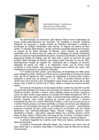 53
Na administração do interventor João Batista Feitosa foram implantadas as
bases político-administrativas do município. Foi instalada a primeira Coletoria
Estadual, foi comprado o prédio próprio da Prefeitura Municipal e iniciada a
construção do Colégio Governador José Sarney. O registro da história de Bom
Jardim, no aspecto administrativo, consta a primeira autoridade policial do município,
na pessoa do Sr. Mário Santiago de Oliveira, como Inspetor de Quarteirão,
autoridade que, na época fazia às vezes de um delegado de polícia, resolvendo
todos os casos de responsabilidade da polícia, inclusive subordinado a Secretaria de
Segurança Pública do Estado, que lhe dava todo o apoio no exercício de suas
funções. Mário Santiago de Oliveira, que chegou neste município no ano de 1961,
desempenhava função de Inspetor de Quarteirão até a chegada do primeiro
Delegado de policia, em 1962, o Sr. Maximiano Costa, que se tornou muito
conhecido e muito temido, pela maneira enérgica como exercia seu cargo, sem
interferência de políticos e ou pessoas influentes.
O 1º Cartório de Bom Jardim, como Município, foi implantado em 1968, tendo
como categoria jurídica, Cartório de Oficio Único e subordinado à Comarca de Santa
Inês, até 29 de Agosto de 1987, quando foi implantado a Comarca Bom Jardim,
passando a contar com os cartórios 1º e 2º Oficio. O primeiro Cartório de Bom
Jardim teve como escrivã a Sra. Esmeraldina Lopes Araújo, que exerce até os dias
atuais. Hoje, é titular do Cartório de 2º Oficio, desde a criação da comarca de Bom
Jardim.
Os meios de transportes e comunicação de Bom Jardim nos anos 60 no verão
era caminhão jardineira (um ônibus com carroceria de madeira e mista) e a empresa
Florência Ferreira. Durante o inverno, eram utilizadas tropas de burros, lanchas e
canoa. Em Bom Jardim surgiu telefone no mandato do Prefeito Adroaldo em 1973. O
primeiro rádio foi do senhor João do rádio, a primeira televisão pertenceu ao senhor
Antonio Joaquim, onde muitas pessoas se reuniam para assistir; o primeiro
proprietário de carro foi o senhor Raimundo Timóteo, o carro era um pick-up azul, e
o senhor Frazão possuiu o primeiro caminhão; as tropas de animais que trafegavam
a serviço da comunidade nos anos 60 –principalmente no inverno - transportando
pessoas e produtos de Bom Jardim para a beira do rio Pindaré e de lá a Santa
pertenciam aos Senhores:Sebastião Bispo, Manuel Chagas, Severino Leite,
Geraldinho e Camilo, - este último, segundo relatos, foi o primeiro tropeiro a fazer
fretes de Bom Jardim a Santa Inês, sua tropa era de 15 burros. A primeira moto a
circular em Bom Jardim pertenceu ao senhor Dico da Vespa, o mesmo já faleceu.
O primeiro magarefe foi o senhor José Vieira dos Santos, conhecido como
Zezé (comerciante).
O primeiro comerciante: Benedito Bogér, seu comércio era numa casa de
taipa onde hoje é o comércio Casa Betel e a primeira casa de telha foi do senhor
Antonio Surdo.
João Batista Feitosa, 1º prefeito por
interventoria de Bom Jardim
Foto fornecida por Batista Feitosa.
 