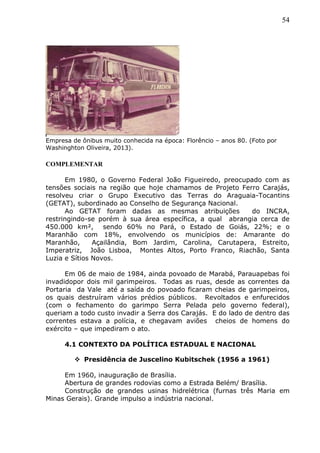 54
Empresa de ônibus muito conhecida na época: Florêncio – anos 80. (Foto por
Washinghton Oliveira, 2013).
COMPLEMENTAR
Em 1980, o Governo Federal João Figueiredo, preocupado com as
tensões sociais na região que hoje chamamos de Projeto Ferro Carajás,
resolveu criar o Grupo Executivo das Terras do Araguaia-Tocantins
(GETAT), subordinado ao Conselho de Segurança Nacional.
Ao GETAT foram dadas as mesmas atribuições do INCRA,
restringindo-se porém à sua área específica, a qual abrangia cerca de
450.000 km², sendo 60% no Pará, o Estado de Goiás, 22%; e o
Maranhão com 18%, envolvendo os municípios de: Amarante do
Maranhão, Açailândia, Bom Jardim, Carolina, Carutapera, Estreito,
Imperatriz, João Lisboa, Montes Altos, Porto Franco, Riachão, Santa
Luzia e Sítios Novos.
Em 06 de maio de 1984, ainda povoado de Marabá, Parauapebas foi
invadidopor dois mil garimpeiros. Todas as ruas, desde as correntes da
Portaria da Vale até a saída do povoado ficaram cheias de garimpeiros,
os quais destruíram vários prédios públicos. Revoltados e enfurecidos
(com o fechamento do garimpo Serra Pelada pelo governo federal),
queriam a todo custo invadir a Serra dos Carajás. E do lado de dentro das
correntes estava a polícia, e chegavam aviões cheios de homens do
exército – que impediram o ato.
4.1 CONTEXTO DA POLÍTICA ESTADUAL E NACIONAL
 Presidência de Juscelino Kubitschek (1956 a 1961)
Em 1960, inauguração de Brasília.
Abertura de grandes rodovias como a Estrada Belém/ Brasília.
Construção de grandes usinas hidrelétrica (furnas três Maria em
Minas Gerais). Grande impulso a indústria nacional.
 