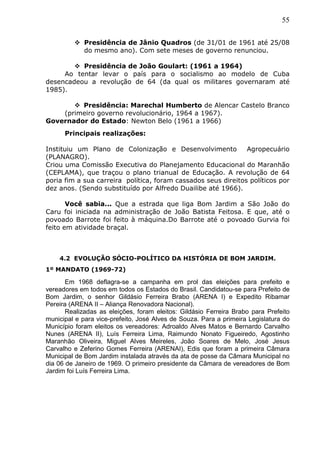 55
 Presidência de Jânio Quadros (de 31/01 de 1961 até 25/08
do mesmo ano). Com sete meses de governo renunciou.
 Presidência de João Goulart: (1961 a 1964)
Ao tentar levar o país para o socialismo ao modelo de Cuba
desencadeou a revolução de 64 (da qual os militares governaram até
1985).
 Presidência: Marechal Humberto de Alencar Castelo Branco
(primeiro governo revolucionário, 1964 a 1967).
Governador do Estado: Newton Belo (1961 a 1966)
Principais realizações:
Instituiu um Plano de Colonização e Desenvolvimento Agropecuário
(PLANAGRO).
Criou uma Comissão Executiva do Planejamento Educacional do Maranhão
(CEPLAMA), que traçou o plano trianual de Educação. A revolução de 64
poria fim a sua carreira política, foram cassados seus direitos políticos por
dez anos. (Sendo substituído por Alfredo Duailibe até 1966).
Você sabia... Que a estrada que liga Bom Jardim a São João do
Caru foi iniciada na administração de João Batista Feitosa. E que, até o
povoado Barrote foi feito à máquina.Do Barrote até o povoado Gurvia foi
feito em atividade braçal.
4.2 EVOLUÇÃO SÓCIO-POLÍTICO DA HISTÓRIA DE BOM JARDIM.
1º MANDATO (1969-72)
Em 1968 deflagra-se a campanha em prol das eleições para prefeito e
vereadores em todos em todos os Estados do Brasil. Candidatou-se para Prefeito de
Bom Jardim, o senhor Gildásio Ferreira Brabo (ARENA I) e Expedito Ribamar
Pereira (ARENA II – Aliança Renovadora Nacional).
Realizadas as eleições, foram eleitos: Gildásio Ferreira Brabo para Prefeito
municipal e para vice-prefeito, José Alves de Souza. Para a primeira Legislatura do
Município foram eleitos os vereadores: Adroaldo Alves Matos e Bernardo Carvalho
Nunes (ARENA II), Luís Ferreira Lima, Raimundo Nonato Figueiredo, Agostinho
Maranhão Oliveira, Miguel Alves Meireles, João Soares de Melo, José Jesus
Carvalho e Zeferino Gomes Ferreira (ARENAI), Edis que foram a primeira Câmara
Municipal de Bom Jardim instalada através da ata de posse da Câmara Municipal no
dia 06 de Janeiro de 1969. O primeiro presidente da Câmara de vereadores de Bom
Jardim foi Luís Ferreira Lima.
 