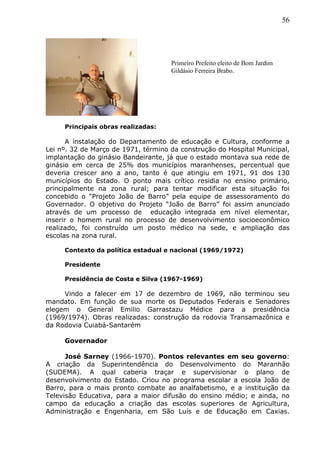 56
Principais obras realizadas:
A instalação do Departamento de educação e Cultura, conforme a
Lei nº. 32 de Março de 1971, término da construção do Hospital Municipal,
implantação do ginásio Bandeirante, já que o estado montava sua rede de
ginásio em cerca de 25% dos municípios maranhenses, percentual que
deveria crescer ano a ano, tanto é que atingiu em 1971, 91 dos 130
municípios do Estado. O ponto mais crítico residia no ensino primário,
principalmente na zona rural; para tentar modificar esta situação foi
concebido o “Projeto João de Barro” pela equipe de assessoramento do
Governador. O objetivo do Projeto “João de Barro” foi assim anunciado
através de um processo de educação integrada em nível elementar,
inserir o homem rural no processo de desenvolvimento socioeconômico
realizado, foi construído um posto médico na sede, e ampliação das
escolas na zona rural.
Contexto da política estadual e nacional (1969/1972)
Presidente
Presidência de Costa e Silva (1967-1969)
Vindo a falecer em 17 de dezembro de 1969, não terminou seu
mandato. Em função de sua morte os Deputados Federais e Senadores
elegem o General Emilio Garrastazu Médice para a presidência
(1969/1974). Obras realizadas: construção da rodovia Transamazônica e
da Rodovia Cuiabá-Santarém
Governador
José Sarney (1966-1970). Pontos relevantes em seu governo:
A criação da Superintendência do Desenvolvimento do Maranhão
(SUDEMA). A qual caberia traçar e supervisionar o plano de
desenvolvimento do Estado. Criou no programa escolar a escola João de
Barro, para o mais pronto combate ao analfabetismo, e a instituição da
Televisão Educativa, para a maior difusão do ensino médio; e ainda, no
campo da educação a criação das escolas superiores de Agricultura,
Administração e Engenharia, em São Luís e de Educação em Caxias.
Primeiro Prefeito eleito de Bom Jardim
Gildásio Ferreira Brabo.
 