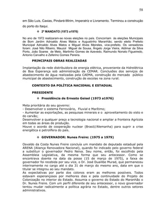 58
em São Luis, Caxias, Pindaré-Mirim, Imperatriz e Livramento. Terminou a construção
do porto do Itaqui.
 2º MANDATO (1973 a1976)
No ano de 1972 realizaram-se novas eleições no país. Concorriam às eleições Municipais
de Bom Jardim Adroaldo Alves Matos e Augustinho Maranhão; sendo eleito Prefeito
Municipal Adroaldo Alves Matos e Miguel Alves Meireles, vice-prefeito. Os vereadores
foram: José Nilo Ribeiro, Mauzol Miguel de Sousa, Ângelo Jorge Vieira, Aldimar da Silva
Porto, João Soares de Melo, Martinho Gomes de Azevedo, Raimundo Nonato Figueiredo,
Antonio Carvalho e Zeferino Gomes Pereira.
PRINCIPAIS OBRAS REALIZADAS
Implantação da rede distribuidora de energia elétrica, proveniente da Hidrelétrica
de Boa Esperança sob administração da CEMAR. Conclusões dos serviços de
abastecimento de água realizadas pela CAEMA, construção do mercado público
municipal de abastecimento, construção de escolas na zona rural.
CONTEXTO DA POLÍTICA NACIONAL E ESTADUAL
PRESIDENTE
 Presidência de Ernesto Geisel (1973 a1976)
Meta prioritária do seu governo:
- Desenvolver o sistema Ferroviário, Fluvial e Marítimo;
- Aumentar as exportações, as pesquisas minerais e o aproveitamento do xisto e
do carvão;
Desenvolver a qualquer preço a tecnologia nacional e ampliar a fronteira Agrícola
em todas as áreas de produção.
Houve o acordo de cooperação nuclear (Brasil//Alemanha) para suprir a crise
energética e petrolífera do país.
 GOVERNADOR: Nunes Freire: (1975 a 1979)
Osvaldo da Costa Nunes Freire concluía um mandato de deputado estadual pela
ARENA (Aliança Renovadora Nacional), quando foi indicado pelo governo federal
a substituir o governador Pedro Neiva. Seu nome, então, foi escolhido pela
Assembleia Legislativa, da mesma forma que seu antecessor. Como se
encontrava doente na data da posse (15 de março de 1975), a faixa de
governador foi recebida por seu vice, o Dr. José Duailibe Murad, que permaneceu
interinamente no cargo até o dia 31 de março do mesmo ano, data em que o
titular se integrou ao seu mandato.
As expectativas por parte dos colonos eram as melhores possíveis. Todos
estavam esperançosos por melhores dias e pela continuidade do Projeto de
Colonização no interior do Estado. Assumia o governo do Estado do Maranhão o
Dr. Nunes Freire. Com um perfil diferente de seu antecessor, o novo governador
tentou mudar radicalmente a política agrária no Estado, dentre outros setores
administrativos.
 
