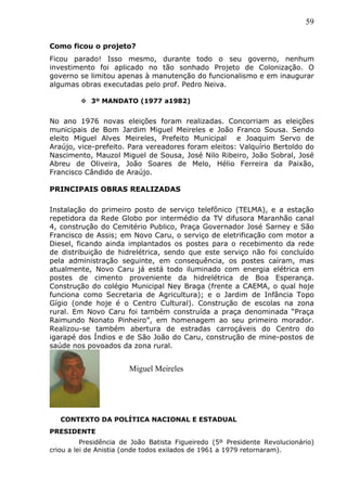 59
Como ficou o projeto?
Ficou parado! Isso mesmo, durante todo o seu governo, nenhum
investimento foi aplicado no tão sonhado Projeto de Colonização. O
governo se limitou apenas à manutenção do funcionalismo e em inaugurar
algumas obras executadas pelo prof. Pedro Neiva.
 3º MANDATO (1977 a1982)
No ano 1976 novas eleições foram realizadas. Concorriam as eleições
municipais de Bom Jardim Miguel Meireles e João Franco Sousa. Sendo
eleito Miguel Alves Meireles, Prefeito Municipal e Joaquim Servo de
Araújo, vice-prefeito. Para vereadores foram eleitos: Valquírio Bertoldo do
Nascimento, Mauzol Miguel de Sousa, José Nilo Ribeiro, João Sobral, José
Abreu de Oliveira, João Soares de Melo, Hélio Ferreira da Paixão,
Francisco Cândido de Araújo.
PRINCIPAIS OBRAS REALIZADAS
Instalação do primeiro posto de serviço telefônico (TELMA), e a estação
repetidora da Rede Globo por intermédio da TV difusora Maranhão canal
4, construção do Cemitério Publico, Praça Governador José Sarney e São
Francisco de Assis; em Novo Caru, o serviço de eletrificação com motor a
Diesel, ficando ainda implantados os postes para o recebimento da rede
de distribuição de hidrelétrica, sendo que este serviço não foi concluído
pela administração seguinte, em consequência, os postes caíram, mas
atualmente, Novo Caru já está todo iluminado com energia elétrica em
postes de cimento proveniente da hidrelétrica de Boa Esperança.
Construção do colégio Municipal Ney Braga (frente a CAEMA, o qual hoje
funciona como Secretaria de Agricultura); e o Jardim de Infância Topo
Gígio (onde hoje é o Centro Cultural). Construção de escolas na zona
rural. Em Novo Caru foi também construída a praça denominada “Praça
Raimundo Nonato Pinheiro”, em homenagem ao seu primeiro morador.
Realizou-se também abertura de estradas carroçáveis do Centro do
igarapé dos Índios e de São João do Caru, construção de mine-postos de
saúde nos povoados da zona rural.
CONTEXTO DA POLÍTICA NACIONAL E ESTADUAL
PRESIDENTE
Presidência de João Batista Figueiredo (5º Presidente Revolucionário)
criou a lei de Anistia (onde todos exilados de 1961 a 1979 retornaram).
Miguel Meireles
 