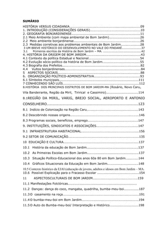 6
SUMÁRIO
HISTÓRIA VERSUS CIDADANIA..................................................................09
1. INTRODUÇÃO (CONSIDERAÇÕES GERAIS)...............................................10
2. GEOGRAFIA BONJARDINENSE................................................................11
2.1 Meio Ambiente (com mapa ambiental de Bom Jardim).............................26
2.2 Meio ambiente bonjardinense..............................................................26
2.3 Medidas corretivas aos problemas ambientais de Bom Jardim..................28
3 UM BREVE HISTÓRICO DO DESENVOLVIMENTO NO VALE DO PINDARÉ....................37
3.1 Primeiros escritos da História de Bom Jardim – MA. .......................................42
4. HISTÓRIA DA ORIGEM DE BOM JARDIM...................................................43
4.1 Contexto da política Estadual e Nacional................................................54
4.2 Evolução sócio-político da história de Bom Jardim...................................55
4.3 Biografia dos Prefeitos.........................................................................82
4.4 Vultos bonjardinenses.......................................................................84
5 ASPECTOS SOCIAIS.............................................................................88
6. ORGANIZAÇÃO POLÍTICO-ADMINISTRATIVA...........................................93
6.1 Símbolos municipais..........................................................................111
7 CONHECENDO SÃO LUÍS.......................................................................112
8.HISTÓRIA DOS PRINCIPAIS DISTRITOS DE BOM JARDIM-MA (Rosário, Novo Caru,
Vila Bandeirante, Região da Miril, Tirirical e Cassimiro)..............................114
8.1REGIÃO DA MIRIL, VARIG, BREJO SOCIAL, AEROPORTO E ANTONIO
CONSELHEIRO..............................................................................123
8.1 Indício de Colonização na Região Caru................................................143
8.2 Descobrindo nossas origens................................................................146
8.3 Programas sociais, benefícios, emprego...............................................147
9. INSTITUIÇÕES, SINDICATOS E ASSOCIAÇÕES.......................................147
9.1 INFRAESTRUTURA HABITACIONAL......................................................156
9.2 SETOR DE COMUNICAÇÃO..................................................................135
10 EDUCAÇÃO E CULTURA......................................................................137
10.1 História da educação de Bom Jardim................................................137
10.2 As Primeiras Escolas em Bom Jardim................................................137
10.3 Situação Político-Educacional dos anos 60a 80 em Bom Jardim............144
10.4 Gráficos Situacionais da Educação em Bom Jardim.............................148
10.5 Contexto histórico da EJAI (educação de jovens, adultos e idosos em Bom Jardim – MA.
10.6 Possível Explicação para o Fracasso Escolar .......................................154
11 ASPECTOSCULTURAIS DE BOM JARDIM..........................................159
11.1 Manifestações Folclóricas..................................................................187
11.2 Danças: dança do coco, mangaba, quadrilha, bumba-meu-boi..............187
11.3 O casamento na roça.......................................................................191
11.4 O bumba-meu-boi em Bom Jardim.....................................................194
11.5 O Auto do Bumba-meu-boi/ Interpretação e Histórico...........................198
 