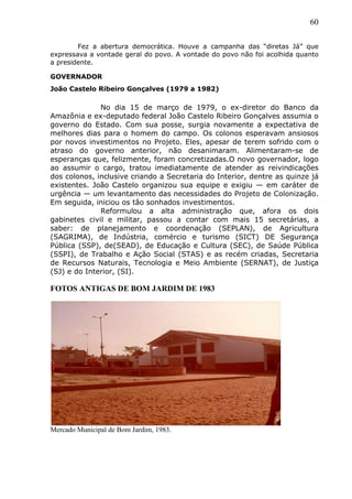 60
Fez a abertura democrática. Houve a campanha das “diretas Já” que
expressava a vontade geral do povo. A vontade do povo não foi acolhida quanto
a presidente.
GOVERNADOR
João Castelo Ribeiro Gonçalves (1979 a 1982)
No dia 15 de março de 1979, o ex-diretor do Banco da
Amazônia e ex-deputado federal João Castelo Ribeiro Gonçalves assumia o
governo do Estado. Com sua posse, surgia novamente a expectativa de
melhores dias para o homem do campo. Os colonos esperavam ansiosos
por novos investimentos no Projeto. Eles, apesar de terem sofrido com o
atraso do governo anterior, não desanimaram. Alimentaram-se de
esperanças que, felizmente, foram concretizadas.O novo governador, logo
ao assumir o cargo, tratou imediatamente de atender as reivindicações
dos colonos, inclusive criando a Secretaria do Interior, dentre as quinze já
existentes. João Castelo organizou sua equipe e exigiu — em caráter de
urgência — um levantamento das necessidades do Projeto de Colonização.
Em seguida, iniciou os tão sonhados investimentos.
Reformulou a alta administração que, afora os dois
gabinetes civil e militar, passou a contar com mais 15 secretárias, a
saber: de planejamento e coordenação (SEPLAN), de Agricultura
(SAGRIMA), de Indústria, comércio e turismo (SICT) DE Segurança
Pública (SSP), de(SEAD), de Educação e Cultura (SEC), de Saúde Pública
(SSPI), de Trabalho e Ação Social (STAS) e as recém criadas, Secretaria
de Recursos Naturais, Tecnologia e Meio Ambiente (SERNAT), de Justiça
(SJ) e do Interior, (SI).
FOTOS ANTIGAS DE BOM JARDIM DE 1983
Mercado Municipal de Bom Jardim, 1983.
 