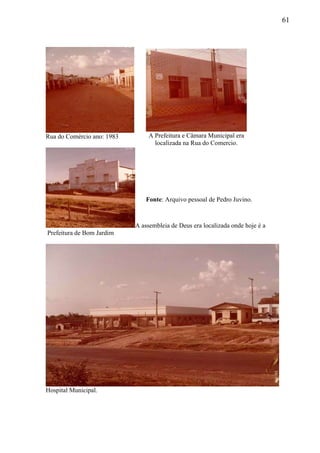 61
Rua do Comércio ano: 1983
A assembleia de Deus era localizada onde hoje é a
.Prefeitura de Bom Jardim
Hospital Municipal.
A Prefeitura e Câmara Municipal era
localizada na Rua do Comercio.
Fonte: Arquivo pessoal de Pedro Juvino.
 