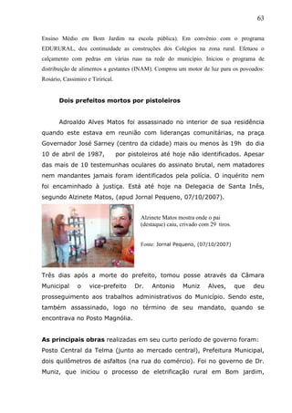 63
Ensino Médio em Bom Jardim na escola pública). Em convênio com o programa
EDURURAL, deu continuidade as construções dos Colégios na zona rural. Efetuou o
calçamento com pedras em várias ruas na rede do município. Iniciou o programa de
distribuição de alimentos a gestantes (INAM). Comprou um motor de luz para os povoados:
Rosário, Cassimiro e Tirirical.
Dois prefeitos mortos por pistoleiros
Adroaldo Alves Matos foi assassinado no interior de sua residência
quando este estava em reunião com lideranças comunitárias, na praça
Governador José Sarney (centro da cidade) mais ou menos às 19h do dia
10 de abril de 1987, por pistoleiros até hoje não identificados. Apesar
das mais de 10 testemunhas oculares do assinato brutal, nem matadores
nem mandantes jamais foram identificados pela polícia. O inquérito nem
foi encaminhado à justiça. Está até hoje na Delegacia de Santa Inês,
segundo Alzinete Matos, (apud Jornal Pequeno, 07/10/2007).
Três dias após a morte do prefeito, tomou posse através da Câmara
Municipal o vice-prefeito Dr. Antonio Muniz Alves, que deu
prosseguimento aos trabalhos administrativos do Município. Sendo este,
também assassinado, logo no término de seu mandato, quando se
encontrava no Posto Magnólia.
As principais obras realizadas em seu curto período de governo foram:
Posto Central da Telma (junto ao mercado central), Prefeitura Municipal,
dois quilômetros de asfaltos (na rua do comércio). Foi no governo de Dr.
Muniz, que iniciou o processo de eletrificação rural em Bom jardim,
Alzinete Matos mostra onde o pai
(destaque) caiu, crivado com 29 tiros.
Fonte: Jornal Pequeno, (07/10/2007)
 