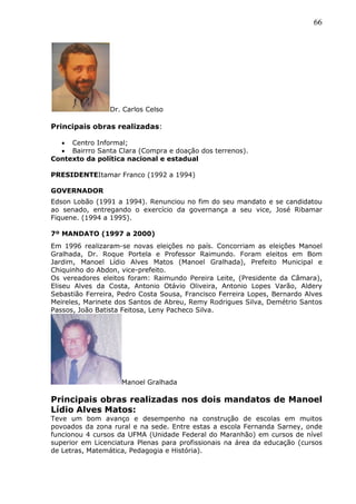 66
Dr. Carlos Celso
Principais obras realizadas:
 Centro Informal;
 Bairrro Santa Clara (Compra e doação dos terrenos).
Contexto da política nacional e estadual
PRESIDENTEItamar Franco (1992 a 1994)
GOVERNADOR
Edson Lobão (1991 a 1994). Renunciou no fim do seu mandato e se candidatou
ao senado, entregando o exercício da governança a seu vice, José Ribamar
Fiquene. (1994 a 1995).
7º MANDATO (1997 a 2000)
Em 1996 realizaram-se novas eleições no país. Concorriam as eleições Manoel
Gralhada, Dr. Roque Portela e Professor Raimundo. Foram eleitos em Bom
Jardim, Manoel Lídio Alves Matos (Manoel Gralhada), Prefeito Municipal e
Chiquinho do Abdon, vice-prefeito.
Os vereadores eleitos foram: Raimundo Pereira Leite, (Presidente da Câmara),
Eliseu Alves da Costa, Antonio Otávio Oliveira, Antonio Lopes Varão, Aldery
Sebastião Ferreira, Pedro Costa Sousa, Francisco Ferreira Lopes, Bernardo Alves
Meireles, Marinete dos Santos de Abreu, Remy Rodrigues Silva, Demétrio Santos
Passos, João Batista Feitosa, Leny Pacheco Silva.
Manoel Gralhada
Principais obras realizadas nos dois mandatos de Manoel
Lídio Alves Matos:
Teve um bom avanço e desempenho na construção de escolas em muitos
povoados da zona rural e na sede. Entre estas a escola Fernanda Sarney, onde
funcionou 4 cursos da UFMA (Unidade Federal do Maranhão) em cursos de nível
superior em Licenciatura Plenas para profissionais na área da educação (cursos
de Letras, Matemática, Pedagogia e História).
 