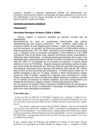67
Construiu também o conjunto habitacional COHAB, fez asfaltamento nas
principais ruas do centro urbano e construção de poços artesianos na zona rural.
Fez eletrificação rural em alguns povoados da zona rural, a construção de um
Centro Cultural e postos de saúde.
Contexto nacional e estadual
PRESIDENTE
Fernando Henrique Cardoso (1995 a 2000)
Buscou integrar a economia brasileira ao mercado mundial (era da
globalização).
Aproveitando-se da onda de privatizações determinadas pela política
neoliberalinduzida pelo governo americano, FHC privatizou quase todas as
empresas estatais do país alegando gerar divisas e pagar as contas públicas – o
que não aconteceu, ao contrário, no final de seu governo, a dívida pública (interna e
externa) apenas subiu, R$ 1,34 trilhão - deixando ao povo brasileiro e seu sucessor
Lula, o “abacaxi”. Entre as empresas privatizadas, a mais polêmica é a da CVRD
(Companhia Vale do Rio Doce) onde, segundo movimentos sociais, especialistas e
defensores pela reestatização, a empresa gerava enormerendas para o país e era
estratégica para o desenvolvimento do Brasil. A CVRD foi vendida por 3,3 bilhões de
reais em 1997; E, na avaliação de um ex-diretor da empresa, a mesma estaria
valendo em torno de 100 bilhões. Segundo pesquisas particulares, apenas Carajás,
que tinha previsão de exploração por 400 anos (hoje caiu para 200) pelo aumento e
velocidade da exploração como a empresa está atuando, vale mais de R$ 1 trilhão.
Mais de 60% de seus acionistas são estrangeiros. A CVRD explora minério em 14
estados brasileiros e atua em 17 países, comprou a INCO canadense(que explora
níquel) por US$ 18 bilhões, tornando-se a segunda maior mineradora do mundo.
Possui concessões por tempo ilimitado para realizar pesquisas e explorar o subsolo
em 23 milhões de hectares do território brasileiro, uma área correspondente aos
estados de Pernambuco, Alagoas, Sergipe, Paraíba e Rio Grande do Norte.
Em seu governo foi também criado o programa FUNDEF(Fundo de manutenção e
desenvolvimento do Ensino Fundamental e Valorização do Magistério) através do
qual houve maior valorização ao professor.
Você sabia que...
O lucro da Vale em 2008, R$ 21,279 bilhões. Enquanto isto, a pobreza no Brasil cresce.
Este lucro durante um ano daria para manter o orçamento do estado do Maranhão com seus
217 municípios, cujo orçamento (2007) foi de 6,1 bilhões durante 3,4 anos (três anos e quatro
meses).
Essa enorme riqueza que vai para fora do Brasil é fabulosa, o que fica demonstrado
nos lucros da Vale citado acima. Segundo o INEP, a erradicação do analfabetismo no Brasil
exigiria 200 mil educadores. Esses alfabetizadores ganham apenas (R$ 420,00) como salário.
O gasto de pessoal dos 200 mil educadores por ano (considerando 12 meses) corresponderia a
R$ 1,008 bilhão. Considerando o lucro da Vale em 2007, isto daria para erradicar 21,1 vezes
o analfabetismo do Brasil.
E que, segundo dados da Federação das Indústrias do Estado de São Paulo, (Fiesp),
publicados em reportagem de Cristina Bonfati da Agência Unnb, a corrupção no Brasil
 
