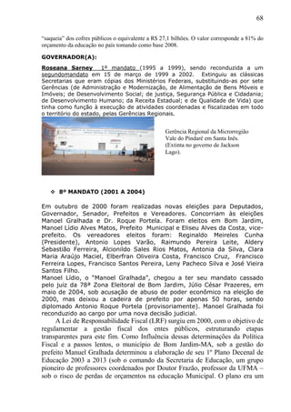 68
“saqueia” dos cofres públicos o equivalente a R$ 27,1 bilhões. O valor corresponde a 81% do
orçamento da educação no país tomando como base 2008.
GOVERNADOR(A):
Roseana Sarney 1º mandato (1995 a 1999), sendo reconduzida a um
segundomandato em 15 de março de 1999 a 2002. Extinguiu as clássicas
Secretarias que eram cópias dos Ministérios Federais, substituindo-as por sete
Gerências (de Administração e Modernização, de Alimentação de Bens Móveis e
Imóveis; de Desenvolvimento Social; de justiça, Segurança Pública e Cidadania;
de Desenvolvimento Humano; da Receita Estadual; e de Qualidade de Vida) que
tinha como função à execução de atividades coordenadas e fiscalizadas em todo
o território do estado, pelas Gerências Regionais.
 8º MANDATO (2001 A 2004)
Em outubro de 2000 foram realizadas novas eleições para Deputados,
Governador, Senador, Prefeitos e Vereadores. Concorriam às eleições
Manoel Gralhada e Dr. Roque Portela. Foram eleitos em Bom Jardim,
Manoel Lídio Alves Matos, Prefeito Municipal e Eliseu Alves da Costa, vice-
prefeito. Os vereadores eleitos foram: Reginaldo Meireles Cunha
(Presidente), Antonio Lopes Varão, Raimundo Pereira Leite, Aldery
Sebastião Ferreira, Alcionildo Sales Rios Matos, Antonia da Silva, Clara
Maria Araújo Maciel, Elberfran Oliveira Costa, Francisco Cruz, Francisco
Ferreira Lopes, Francisco Santos Pereira, Leny Pacheco Silva e José Vieira
Santos Filho.
Manoel Lídio, o “Manoel Gralhada”, chegou a ter seu mandato cassado
pelo juiz da 78ª Zona Eleitoral de Bom Jardim, Júlio César Prazeres, em
maio de 2004, sob acusação de abuso de poder econômico na eleição de
2000, mas deixou a cadeira de prefeito por apenas 50 horas, sendo
diplomado Antonio Roque Portela (provisoriamente). Manoel Gralhada foi
reconduzido ao cargo por uma nova decisão judicial.
A Lei de Responsabilidade Fiscal (LRF) surgiu em 2000, com o objetivo de
regulamentar a gestão fiscal dos entes públicos, estruturando etapas
transparentes para este fim. Como Influência dessas determinações da Política
Fiscal e a passos lentos, o município de Bom Jardim-MA, sob a gestão do
prefeito Manuel Gralhada determinou a elaboração de seu 1º Plano Decenal de
Educação 2003 a 2013 (sob o comando da Secretaria de Educação, um grupo
pioneiro de professores coordenados por Doutor Frazão, professor da UFMA –
sob o risco de perdas de orçamentos na educação Municipal. O plano era um
Gerência Regional da Microrregião
Vale do Pindaré em Santa Inês.
(Extinta no governo de Jackson
Lago).
 