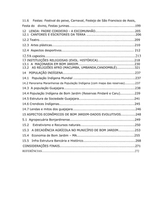 7
11.6 Festas: Festival do peixe, Carnaval, Festejo de São Francisco de Assis,
Festa do divino, Festas juninas...............................................................199
12 LENDA: PADRE CORDEIRO - A EXCOMUNHÃO......................................205
12.1 CANTORES E ESCRITORES DA TERRA ...............................................206
12.2 Teatro...........................................................................................209
12.3 Artes plásticas...............................................................................210
12.4 Aspectos desportivos..................................................................... 212
12.5A capoeira...................................................................................................213
13 INSTITUIÇÕES RELIGIOSAS (EVOL. HISTÓRICA)...................................218
13.1 A MAÇONARIA EM BOM JARDIM......................................................230
13.2 AS RELIGIÕES AFRO (MACUMBA, UMBANDA,CANDOMBLÉ).................321
14 POPULAÇÃO INDÍGENA.....................................................................237
14.1 População Indígena Mundial ...........................................................237
14.2 Panorama Maranhense da População Indígena (com mapa das reservas)...........237
14.3 A população Guajajara....................................................................238
14.4 População Indígena de Bom Jardim (Reservas Pindaré e Caru)..............239
14.5 Estrutura da Sociedade Guajajara.....................................................241
14.6 Crendices Indígenas........................................................................245
14.7 Lendas e mitos dos guajajara............................................................246
15 ASPECTOS ECONÔMICOS DE BOM JARDIM-DADOS EVOLUTIVOS..............248
5.1 Agropecuária Bonjardinense..............................................................249
15.2 Extrativismo e Recursos naturais....................................................250
15.3 A DECADÊNCIA AGRÍCOLA NO MUNICÍPIO DE BOM JARDIM................253
15.4 Economia de Bom Jardim – MA.......................................................255
15.5 Infra Estrutura Bancária e Histórico..................................................268
CONSIDERAÇÕES FINAIS........................................................................271
REFERÊNCIAS.................................................................................................................................272
 