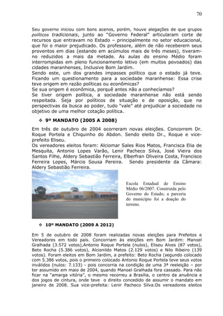 70
Seu governo iniciou com bons acenos, porém, houve alegações de que grupos
políticos tradicionais, junto ao “Governo Federal” articularam corte de
recursos que entravam no Estado – principalmente no setor educacional,
que foi o maior prejudicado. Os professore, além de não receberem seus
proventos em dias (estando em acúmulos mais de três meses), tiveram-
no reduzidos a mais da metade. As aulas do ensino Médio foram
interrompidas em pleno funcionamento letivo (em muitos povoados) das
cidades maranhenses, Inclusive Bom Jardim.
Sendo este, um dos grandes impasses político que o estado já teve.
Ficando um questionamento para a sociedade maranhense: Essa crise
teve origem em razão políticas ou econômicas?
Se sua origem é econômica, porquê antes não a conhecíamos?
Se tiver origem política, a sociedade maranhense não está sendo
respeitada. Seja por políticos de situação e de oposição, que na
perspectivas da busca ao poder, tudo “vale” até prejudicar a sociedade no
objetivo de uma melhor cotação política.
 9º MANDATO (2005 A 2008)
Em três de outubro de 2004 ocorreram novas eleições. Concorrem Dr.
Roque Portela e Chiquinho do Abdon. Sendo eleito Dr., Roque e vice-
prefeito Eliseu.
Os vereadores eleitos foram: Alciomar Sales Rios Matos, Francisca Elia de
Mesquita, Antonio Lopes Varão, Lenir Pacheco Silva, José Vieira dos
Santos Filho, Aldery Sebastião Ferreira, Elberfran Oliveira Costa, Francisco
Ferreira Lopes, Márcio Sousa Pereira. Sendo presidente da Câmara:
Aldery Sebastião Ferreira.
 10º MANDATO (2009 A 2012)
Em 5 de outubro de 2008 foram realizadas novas eleições para Prefeitos e
Vereadores em todo país. Concorriam às eleições em Bom Jardim: Manoel
Gralhada (3.572 votos),Antonio Roque Portela (nulos), Eliseu Alves (87 votos),
Beto Rocha (5.386 votos), Alcionildo Matos (2.129 votos) e Nilo Ribeiro (139
votos). Foram eleitos em Bom Jardim, a prefeito: Beto Rocha (segundo colocado
com 5.386 votos, pois o primeiro colocado Antonio Roque Portela teve seus votos
inválidos (nulos: 7.133) - pois concorria na condição de uma 3ª reeleição – por
ter assumido em maio de 2004, quando Manoel Gralhada fora cassado. Para não
ficar na “amarga vitória”, o mesmo recorreu a Brasília, o centro da anuência e
dos jogos de cintura, onde teve o direito concedido de assumir o mandato em
janeiro de 2008. Sua vice-prefeita: Lenir Pacheco Silva.Os vereadores eleitos
Escola Estadual de Ensino
Médio 06/2007. Construída pelo
Governo do Estado; a parceria
do município foi a doação do
terreno.
 