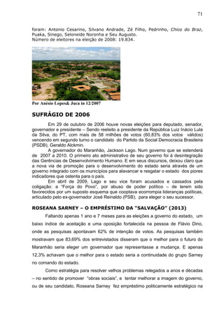 71
foram: Antonio Cesarino, Silvano Andrade, Zé Filho, Pedrinho, Chico do Braz,
Puaka, Sinego, Seloneide Noronha e Seu Augusto.
Número de eleitores na eleição de 2008: 19.834.
Por Anésio Lopes& Juca in 12/2007
SUFRÁGIO DE 2006
Em 29 de outubro de 2006 houve novas eleições para deputado, senador,
governador e presidente – Sendo reeleito a presidente da República Luiz Inácio Lula
da Silva, do PT, com mais de 58 milhões de votos (60,83% dos votos válidos)
vencendo em segundo turno o candidato do Partido da Social Democracia Brasileira
(PSDB), Geraldo Alckmin.
A governador do Maranhão, Jackson Lago. Num governo que se estenderá
de 2007 a 2010. O primeiro ato administrativo de seu governo foi à desintegração
das Gerências de Desenvolvimento Humano. E em seus discursos, deixou claro que
a nova via de promoção para o desenvolvimento do estado seria através de um
governo integrado com os municípios para alavancar e resgatar o estado dos piores
indicadores que ostenta para o país.
Em abril de 2009, Lago e seu vice foram acusados e cassados pela
coligação: a “Força do Povo”, por abuso de poder político – de terem sido
favorecidos por um suposto esquema que cooptava ecorrompia lideranças políticas,
articulado pelo ex-governador José Reinaldo (PSB), para eleger o seu sucessor.
ROSEANA SARNEY – O EMPRÉSTIMO DA “SALVAÇÃO” (2013)
Faltando apenas 1 ano e 7 meses para as eleições a governo do estado, um
baixo índice de aceitação e uma oposição fortalecida na pessoa de Flávio Dino,
onde as pesquisas apontavam 62% de intenção de votos. As pesquisas também
mostravam que 83,69% dos entrevistados disseram que o melhor para o futuro do
Maranhão seria eleger um governador que representasse a mudança. E apenas
12,3% achavam que o melhor para o estado seria a continuidade do grupo Sarney
no comando do estado.
Como estratégia para resolver velhos problemas relegados a anos e décadas
– no sentido de promover “obras sociais”, e tentar melhorar a imagem do governo,
ou de seu candidato, Roseana Sarney fez empréstimo politicamente estratégico na
 