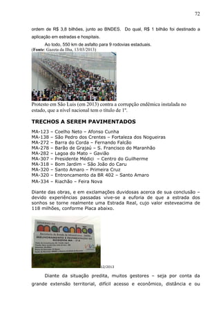 72
ordem de R$ 3,8 bilhões, junto ao BNDES. Do qual, R$ 1 bilhão foi destinado a
aplicação em estradas e hospitais.
Ao todo, 550 km de asfalto para 9 rodovias estaduais.
(Fonte: Gazeta da Ilha, 13/03/2013)
Protesto em São Luis (em 2013) contra a corrupção endêmica instalada no
estado, que a nível nacional tem o título de 1º.
TRECHOS A SEREM PAVIMENTADOS
MA-123 – Coelho Neto – Afonso Cunha
MA-138 – São Pedro dos Crentes – Fortaleza dos Nogueiras
MA-272 – Barra do Corda – Fernando Falcão
MA-278 – Barão de Grajaú – S. Francisco do Maranhão
MA-282 – Lagoa do Mato – Gavião
MA-307 – Presidente Médici – Centro do Guilherme
MA-318 – Bom Jardim – São João do Caru
MA-320 – Santo Amaro – Primeira Cruz
MA-320 – Entroncamento da BR 402 – Santo Amaro
MA-334 – Riachão – Feira Nova
Diante das obras, e em exclamações duvidosas acerca de sua conclusão –
devido experiências passadas vive-se a euforia de que a estrada dos
sonhos se torne realmente uma Estrada Real, cujo valor esteveacima de
118 milhões, conforme Placa abaixo.
12/2013
Diante da situação predita, muitos gestores – seja por conta da
grande extensão territorial, difícil acesso e econômico, distância e ou
 