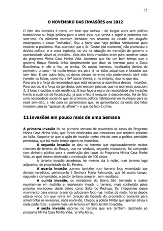 75
O NOVEMBRO DAS INVASÕES em 2012
O fato das invasões é como um bolo que inchou - de longos anos sem política
habitacional ou frágil política para o setor local que venha a suprir o problema dos
sem-teto. Os números estavam inchados nos recantos da cidade em aluguéis
estampados e casas “inchadas”. Sou a favor que haja política habitacional para
resolver o problema. Mas acontece que o Sr. Gestor (do momento) não promoveu a
devida política, e a coisa explodiu, ou viu na situação de transição de governo a
oportunidade viável as invasões. Dois dos lotes invadidos eram para construir casas
do programa Minha Casa Minha Vida. Acontece que faz um bom tempo que o
governo Roque Portela tinha simplesmente que doar os terrenos para a Caixa
Econômica, e não o fez, se omitiu. Os outros terrenos, localizados dentro do
perímetro urbano - há muito tempo era para já ter sidos adquiridos e loteados aos
sem teto. E por outro lado, os donos desses terrenos não pretendendo abrir mão
(vender ou lotear, como fez a Srª Joana Vieira), e, no entanto, deu no que deu.
Para uns é a força da necessidade que está movendo a ocorrência dessas invasões.
Para outros, é a força da ganância, pois existem pessoas que no momento possuíam
2, 3 lotes invadidos e até residência. E isso foge a regra da necessidade das invasões
frente a ausência de fiscalização, já que o fato é irregular e desordenado. Há de fato
uma necessidade social de que se promova política habitacional no município para os
reais sem-teto, e não para os gananciosos que, se aproveitando da onda dos fatos
invadem para se “apossar do alheio” – o que de fato é crime.
11Invasões em pouco mais de uma Semana
A primeira invasão foi na primeira semana de novembro às casas do Programa
Minha Casa Minha Vida, que foram destinadas aos moradores que residem próximo
ao lixão. Suspeita-se que a ação de invasão tenha vínculo com a política partidária
perniciosa, que há muito tempo opera no município.
A segunda invasão se deu no terreno que equivocadamente muitos
chamam de terreno do Roque, que na verdade, segundo moradores, foi comprado
com dinheiro público para a construção das casas do Programa Minha Casa Minha
Vida, ao qual estava destinada a construção de 300 casas.
A terceira invasão aconteceu no mesmo dia à noite, num terreno logo
adjacente, de propriedade do Sr. Pereira.
A quarta invasão ocorreu também num terreno logo emendado aos
demais invadidos, pertencente à Senhora Maria Raimunda, que há muito tempo,
segundo a comunidade, o gestor tentava comprar, sem resultado.
A quinta invasão, os moradores do Bairro São Bernardo e outros
reuniram-se em mutirão e resolveram invadir o terreno, mais conhecido pelos
próprios moradores deste bairro como Solta do Pedroza. Os integrantes desse
movimento para marcar presença colocaram fogo nas moitas de mato, horas depois
estava vindo tiro que vinha em direção da fazenda do proprietário somente para
amedrontar os invasores, nada resolvido, Chegou a policia Militar que apenas olhou e
nada pode fazer, e assim mais um terreno em Bom Jardim Invadido.
A sexta invasão ocorreu no terreno que era também destinado ao
programa Minha Casa Minha Vida, na Vila Abreu.
 