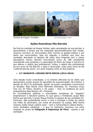 77
Terreno do Fogoió invadido. Foto site bom jardim. 11/2012
Ações Executivas Pós Derrota
No final do mandato de Roque Portela, após constatação de sua derrota, e
aproveitando o tempo que lhe restavade aproximadamente dois meses,
resolveu convocar os concursados (fato normal na gestão pública e por
dieito aos concursados), logo em seguida, o prefeito que teve seu
candidato derrotado (e passara 08 (oito) anos brigando com a classe
educadores baixou decreto convocando cerca de 380 excedentes
concedendo suas portarias e a aprovação do Plano de Cargo e Carreira (o
que dobrou o salário dos professores). Antes, o salário dos profissionais
da era cerca de R$ 800,00, e após a aprovação, subiu para cerca de R$
1.600,00.Gerndo assim, um certo impasse entre os dois poderes.
 11º MANDATO: LIDIANE/BETO ROCHA (2012-2016)
Uma eleição muito conturbada, e no entanto diferente da de 2009, que
apresentava muitos grupos de oposições de expressividade. No entanto, a
eleição de 2012 foi polarizada, apesar de quatro candidatos concorrerem
às eleições: Beto Rocha (Vice Malrinete Gralhada), Dr. Francisco (Cujo
Vice era Zé Filho), Rivelino e Zé Lopes – mas na evidência do povo
preponderava Beto Rocha e Dr. Francisco.
As circunstâncias políticas e articulações complexas de “jogadas”
engendraram o tabuleiro político no que gerou o fortalecido grupo Beto
Rocha que derrotou o grupo Roque Portela na pessoa de seu candidato Dr.
Francisco. Não pretendendo correr o risco e entregar o troféu da vitória
nas mãos do adversário, por conta de processo na justiça, Beto Rocha
resolveu então lançar Lidiane Leite – com a nomenclatura Lidiane Rocha -
como candidata substituta – o que no momento, provocou um certo
impasse no grupo da Coligação A Esperança do Povo - quanto a sua
aceitação.
 