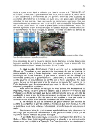 79
Após a posse, o ato legal e rotineiro que deveria ocorrer – A TRANSIÇÃO DE
GOVERNO – conforme o que determina a lei fiscal, não aconteceu. E, desta forma,
o que possibilitaria a normalidade de um governo, tornou-se uma sucessão de
anomalias administrativas e demoras; por outro lado, o ex-gestor, após constatação
definitiva de sua derrota, havia convocado os concursados aprovados (que por
quase dois anos se arrastavam sem convocação); logo em seguida, baixou também
um decreto dando termo de posse a quase quatrocentos excedentes. Outro fato
também agravante é que, a antiga situação (na pessoa do grupo Portela) cristalizou-
se transformando na nova oposição, na pessoa do então presidente da câmara de
vereadores eleitos, Silvano de Andrade – extensão do ex-gestor.
No impasse político, o lixo.
Reunião polêmica sobre a situação no município.
E na dificuldade de gerir a máquina pública, diante dos fatos, e muitos documentos
haverem sumidos da prefeitura, o que logo em seguida houve a apreensão dos
referidos documentos na casa do Ex-prefeito Roque Portela.
A nova gestão, Beto/Lidiane, inicia o governo sem a composição da
Câmara de Vereadores e num pensamento equivocado de que se governa na
unilateralidade – sem o Poder Legislativo, pelos quais passam a aprovação e
fiscalização do Poder Executivo; e por outro, a ausência de um diálogo que
construísse pontes para a governabilidade. Desta forma, e sendo assim, a nova
gestão governa em circunstâncias de conflito com o Poder Legislativo. Por duas
vezes, durante os dois primeiros anos de governo, conseguiu “ter” maioria na no
Poder Legislativo, com duração provisória por conta da falta de diálogo equilibrado
enquanto grupo político organizado.
Num clima de ameaça de redução do Piso Salarial dos Profissionais do
Magistério, instalou-se greve geral nas escolas, sob o comando do Sindicato dos
Professores da Rede Municipal, que durara estimativamente cerca de um mês de
paralização e, junto a isto, denúncias começaram a estampar nos principais jornais
da região de corrupção e falta de merenda nas escolas – onde por conta da
situação, muitos alunos eram liberados mais cedo das aulas nas escolas.
E, em imitação ao que se condenava, (à gestão anterior) por ausência da
gestora a acompanhar e gerir os problemas municipais, que eram muitos, a mesma
se ausentava, e era muito vista nas redes sociais – em ostentação de luxo, riqueza e
poder.
Diante dessa situação, por três vezes a prefeita Lidiane Leite foi cassada de
seu cargo por improbidade administrativa e má gestão da coisa pública que se
espalhava no caos instalado da gestão municipal.
A gravidade das coisas elevou-se quando a reportagem Bom Dia Brasil na
Globo e Globo News (Internacional) reportaram a situação e os acontecimentos
denunciados pela oposição e a “Operação Eden” que já acontecia em monitoração –
 