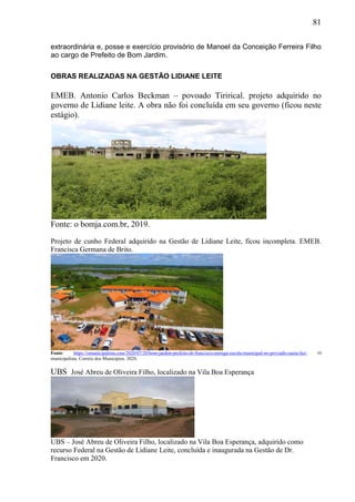 81
extraordinária e, posse e exercício provisório de Manoel da Conceição Ferreira Filho
ao cargo de Prefeito de Bom Jardim.
OBRAS REALIZADAS NA GESTÃO LIDIANE LEITE
EMEB. Antonio Carlos Beckman – povoado Tirirical. projeto adquirido no
governo de Lidiane leite. A obra não foi concluída em seu governo (ficou neste
estágio).
Fonte: o bomja.com.br, 2019.
Projeto de cunho Federal adquirido na Gestão de Lidiane Leite, ficou incompleta. EMEB.
Francisca Germana de Brito.
Fonte: https://omunicipalista.com/2020/07/20/bom-jardim-prefeito-dr-francisco-entrega-escola-municipal-no-povoado-santa-luz/. O
municipalista. Correio dos Municípios. 2020.
UBS José Abreu de Oliveira Filho, localizado na Vila Boa Esperança
UBS – José Abreu de Oliveira Filho, localizado na Vila Boa Esperança, adquirido como
recurso Federal na Gestão de Lidiane Leite, concluída e inaugurada na Gestão de Dr.
Francisco em 2020.
 