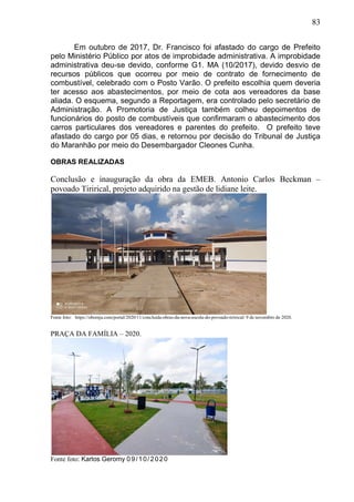 83
Em outubro de 2017, Dr. Francisco foi afastado do cargo de Prefeito
pelo Ministério Público por atos de improbidade administrativa. A improbidade
administrativa deu-se devido, conforme G1. MA (10/2017), devido desvio de
recursos públicos que ocorreu por meio de contrato de fornecimento de
combustível, celebrado com o Posto Varão. O prefeito escolhia quem deveria
ter acesso aos abastecimentos, por meio de cota aos vereadores da base
aliada. O esquema, segundo a Reportagem, era controlado pelo secretário de
Administração. A Promotoria de Justiça também colheu depoimentos de
funcionários do posto de combustíveis que confirmaram o abastecimento dos
carros particulares dos vereadores e parentes do prefeito. O prefeito teve
afastado do cargo por 05 dias, e retornou por decisão do Tribunal de Justiça
do Maranhão por meio do Desembargador Cleones Cunha.
OBRAS REALIZADAS
Conclusão e inauguração da obra da EMEB. Antonio Carlos Beckman –
povoado Tirirical, projeto adquirido na gestão de lidiane leite.
Fonte foto: https://obomja.com/portal/2020/11/concluida-obras-da-nova-escola-do-povoado-tirirical/ 9 de novembro de 2020.
PRAÇA DA FAMÍLIA – 2020.
Fonte foto: Karlos Geromy 09/10/2020
 