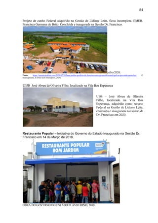 84
Projeto de cunho Federal adquirido na Gestão de Lidiane Leite, ficou incompleta. EMEB.
Francisca Germana de Brito. Concluída e inaugurada na Gestão Dr. Francisco.
julho/2020.
Fonte: https://omunicipalista.com/2020/07/20/bom-jardim-prefeito-dr-francisco-entrega-escola-municipal-no-povoado-santa-luz/. O
municipalista. Correio dos Municípios. 2020.
UBS José Abreu de Oliveira Filho, localizado na Vila Boa Esperança
Restaurante Popular – Iniciativa do Governo do Estado Inaugurado na Gestão Dr.
Francisco em 14 de Março de 2018.
OBRA DO GOVERNO DO ESTADO FLÁVIO DINO, 2018.
UBS – José Abreu de Oliveira
Filho, localizado na Vila Boa
Esperança, adquirido como recurso
Federal na Gestão de Lidiane Leite,
concluída e inaugurada na Gestão de
Dr. Francisco em 2020.
 