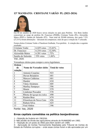 85
13º MANDATO: CRISTIANE VARÃO PL (2021-2024)
Em 04 de outubro de 2020 houve novas eleições no país para Prefeito. Em Bom Jardim
concorriam ao cargo de prefeito Dr. Francisco (PSDB), Cristiane Varão (PL), Alcionildo
Matos (PDT) e Sandra do Salomão (PT). Num total de 20.040 eleitores, dos quais 7.531
(27,31%) foram abstenções – deixaram de comparecer, mais do que a votação da 1ª colocada.
Foram eleitos Cristiane Varão e Flanekson Gralhada, Vice-prefeito. A votação deu o seguinte
resultado:
Cristiane Varão 6.429 votos 33,41%
Dr. Francisco 6.254 votos 32,50%
Alcionildo Matos 6.201 votos ,72%
Sandra do Salomão 358 votos 1,86%
TSE, 2020.
Vereadores eleitos para compor a nova legislatura:
Ordem
de
votação
Nome do Vereador eleito Total de votos
1 Antonio Cesarino 923
2 Duvan Boiadeiro 681
3 Marcos Caldeiras 681
4 Dandor 634
5 Vânia Alcântara 605
6 Marlley Sampayo 596
7 Manin 579
8 Lindomar Pescador 578
9 Rhony do Igarapé dos índios 490
10 Raidon Braz 474
11 Elisnelson do Novo Caru 456
12 Rubem Silva 425
13 Fred Abdon 396
Fonte: tse, 2020
Erros capitais cometidos na política bonjardinense
1 – Rejeição da Sudene em 1963/64.
2- Não perdão da dívida dos agricultores através do PLANAGRO em 1982.
3 – Rejeição de um posto do INSS para Bom Jardim em 1989.
4- Aprovação de Contas Tecnicamente Rejeitadas pelo Tribunal de Contas do
Estado de Prefeitos corruptos – onde essas contas foram e são aprovadas por um
 