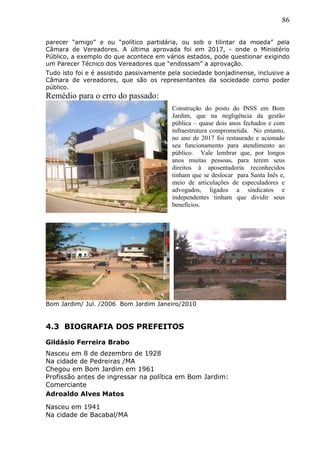 86
parecer “amigo” e ou “político partidária, ou sob o tilintar da moeda” pela
Câmara de Vereadores. A última aprovada foi em 2017, - onde o Ministério
Público, a exemplo do que acontece em vários estados, pode questionar exigindo
um Parecer Técnico dos Vereadores que “endossam” a aprovação.
Tudo isto foi e é assistido passivamente pela sociedade bonjadinense, inclusive a
Câmara de vereadores, que são os representantes da sociedade como poder
público.
Remédio para o erro do passado:
Bom Jardim/ Jul. /2006 Bom Jardim Janeiro/2010
4.3 BIOGRAFIA DOS PREFEITOS
Gildásio Ferreira Brabo
Nasceu em 8 de dezembro de 1928
Na cidade de Pedreiras /MA
Chegou em Bom Jardim em 1961
Profissão antes de ingressar na política em Bom Jardim:
Comerciante
Adroaldo Alves Matos
Nasceu em 1941
Na cidade de Bacabal/MA
Construção do posto do INSS em Bom
Jardim, que na negligência da gestão
pública – quase dois anos fechados e com
infraestrutura comprometida. No entanto,
no ano de 2017 foi restaurado e acionado
seu funcionamento para atendimento ao
público. Vale lembrar que, por longos
anos muitas pessoas, para terem seus
direitos à aposentadoria reconhecidos
tinham que se deslocar para Santa Inês e,
meio de articulações de especuladores e
advogados, ligados a sindicatos e
independentes tinham que dividir seus
benefícios.
 