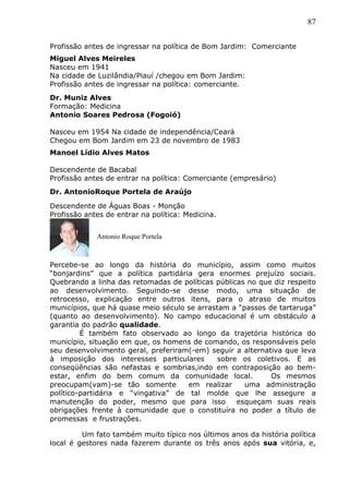 87
Profissão antes de ingressar na política de Bom Jardim: Comerciante
Miguel Alves Meireles
Nasceu em 1941
Na cidade de Luzilândia/Piauí /chegou em Bom Jardim:
Profissão antes de ingressar na política: comerciante.
Dr. Muniz Alves
Formação: Medicina
Antonio Soares Pedrosa (Fogoió)
Nasceu em 1954 Na cidade de independência/Ceará
Chegou em Bom Jardim em 23 de novembro de 1983
Manoel Lídio Alves Matos
Descendente de Bacabal
Profissão antes de entrar na política: Comerciante (empresário)
Dr. AntonioRoque Portela de Araújo
Descendente de Águas Boas - Monção
Profissão antes de entrar na política: Medicina.
Percebe-se ao longo da história do município, assim como muitos
“bonjardins” que a política partidária gera enormes prejuízo sociais.
Quebrando a linha das retomadas de políticas públicas no que diz respeito
ao desenvolvimento. Seguindo-se desse modo, uma situação de
retrocesso, explicação entre outros itens, para o atraso de muitos
municípios, que há quase meio século se arrastam a “passos de tartaruga”
(quanto ao desenvolvimento). No campo educacional é um obstáculo a
garantia do padrão qualidade.
É também fato observado ao longo da trajetória histórica do
município, situação em que, os homens de comando, os responsáveis pelo
seu desenvolvimento geral, preferiram(-em) seguir a alternativa que leva
à imposição dos interesses particulares sobre os coletivos. E as
conseqüências são nefastas e sombrias,indo em contraposição ao bem-
estar, enfim do bem comum da comunidade local. Os mesmos
preocupam(vam)-se tão somente em realizar uma administração
político-partidária e “vingativa” de tal molde que lhe assegure a
manutenção do poder, mesmo que para isso esqueçam suas reais
obrigações frente à comunidade que o constituíra no poder a título de
promessas e frustrações.
Um fato também muito típico nos últimos anos da história política
local é gestores nada fazerem durante os três anos após sua vitória, e,
Antonio Roque Portela
 