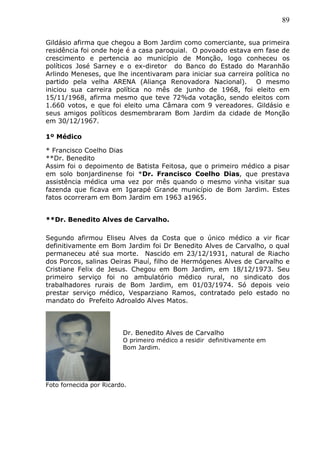 89
Gildásio afirma que chegou a Bom Jardim como comerciante, sua primeira
residência foi onde hoje é a casa paroquial. O povoado estava em fase de
crescimento e pertencia ao município de Monção, logo conheceu os
políticos José Sarney e o ex-diretor do Banco do Estado do Maranhão
Arlindo Meneses, que lhe incentivaram para iniciar sua carreira política no
partido pela velha ARENA (Aliança Renovadora Nacional). O mesmo
iniciou sua carreira política no mês de junho de 1968, foi eleito em
15/11/1968, afirma mesmo que teve 72%da votação, sendo eleitos com
1.660 votos, e que foi eleito uma Câmara com 9 vereadores. Gildásio e
seus amigos políticos desmembraram Bom Jardim da cidade de Monção
em 30/12/1967.
1º Médico
* Francisco Coelho Dias
**Dr. Benedito
Assim foi o depoimento de Batista Feitosa, que o primeiro médico a pisar
em solo bonjardinense foi *Dr. Francisco Coelho Dias, que prestava
assistência médica uma vez por mês quando o mesmo vinha visitar sua
fazenda que ficava em Igarapé Grande município de Bom Jardim. Estes
fatos ocorreram em Bom Jardim em 1963 a1965.
**Dr. Benedito Alves de Carvalho.
Segundo afirmou Eliseu Alves da Costa que o único médico a vir ficar
definitivamente em Bom Jardim foi Dr Benedito Alves de Carvalho, o qual
permaneceu até sua morte. Nascido em 23/12/1931, natural de Riacho
dos Porcos, salinas Oeiras Piauí, filho de Hermógenes Alves de Carvalho e
Cristiane Felix de Jesus. Chegou em Bom Jardim, em 18/12/1973. Seu
primeiro serviço foi no ambulatório médico rural, no sindicato dos
trabalhadores rurais de Bom Jardim, em 01/03/1974. Só depois veio
prestar serviço médico, Vesparziano Ramos, contratado pelo estado no
mandato do Prefeito Adroaldo Alves Matos.
Foto fornecida por Ricardo.
Dr. Benedito Alves de Carvalho
O primeiro médico a residir definitivamente em
Bom Jardim.
 