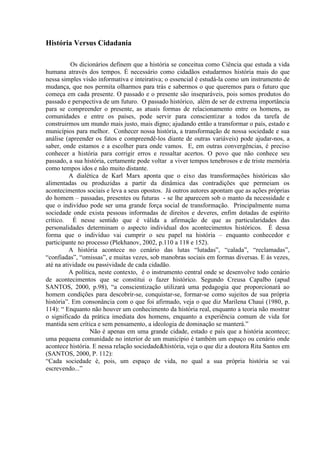 9
História Versus Cidadania
Os dicionários definem que a história se conceitua como Ciência que estuda a vida
humana através dos tempos. É necessário como cidadãos estudarmos história mais do que
nessa simples visão informativa e inteirativa; o essencial é estudá-la como um instrumento de
mudança, que nos permita olharmos para trás e sabermos o que queremos para o futuro que
começa em cada presente. O passado e o presente são inseparáveis, pois somos produtos do
passado e perspectiva de um futuro. O passado histórico, além de ser de extrema importância
para se compreender o presente, as atuais formas de relacionamento entre os homens, as
comunidades e entre os países, pode servir para conscientizar a todos da tarefa de
construirmos um mundo mais justo, mais digno; ajudando então a transformar o país, estado e
municípios para melhor. Conhecer nossa história, a transformação de nossa sociedade e sua
análise (apreender os fatos e compreendê-los diante de outras variáveis) pode ajudar-nos, a
saber, onde estamos e a escolher para onde vamos. E, em outras convergências, é preciso
conhecer a história para corrigir erros e ressaltar acertos. O povo que não conhece seu
passado, a sua história, certamente pode voltar a viver tempos tenebrosos e de triste memória
como tempos idos e não muito distante.
A dialética de Karl Marx aponta que o eixo das transformações históricas são
alimentadas ou produzidas a partir da dinâmica das contradições que permeiam os
acontecimentos sociais e leva a seus opostos. Já outros autores apontam que as ações próprias
do homem – passadas, presentes ou futuras - se lhe aparecem sob o manto da necessidade e
que o indivíduo pode ser uma grande força social de transformação. Principalmente numa
sociedade onde exista pessoas informadas de direitos e deveres, enfim dotadas de espírito
crítico. É nesse sentido que é válida a afirmação de que as particularidades das
personalidades determinam o aspecto individual dos acontecimentos históricos. É dessa
forma que o indivíduo vai cumprir o seu papel na história – enquanto conhecedor e
participante no processo (Plekhanov, 2002, p.110 a 118 e 152).
A história acontece no cenário das lutas “lutadas”, “calada”, “reclamadas”,
“confiadas”, “omissas”, e muitas vezes, sob manobras sociais em formas diversas. E às vezes,
até na atividade ou passividade de cada cidadão.
A política, neste contexto, é o instrumento central onde se desenvolve todo cenário
de acontecimentos que se constitui o fazer histórico. Segundo Creusa Capalbo (apud
SANTOS, 2000, p.98), “a conscientização utilizará uma pedagogia que proporcionará ao
homem condições para descobrir-se, conquistar-se, formar-se como sujeitos de sua própria
história”. Em consonância com o que foi afirmado, veja o que diz Marilena Chauí (1980, p.
114): “ Enquanto não houver um conhecimento da história real, enquanto a teoria não mostrar
o significado da prática imediata dos homens, enquanto a experiência comum de vida for
mantida sem crítica e sem pensamento, a ideologia de dominação se manterá.”
Não é apenas em uma grande cidade, estado e país que a história acontece;
uma pequena comunidade no interior de um município é também um espaço ou cenário onde
acontece história. E nessa relação sociedade&história, veja o que diz a doutora Rita Santos em
(SANTOS, 2000, P. 112):
“Cada sociedade é, pois, um espaço de vida, no qual a sua própria história se vai
escrevendo...”
 