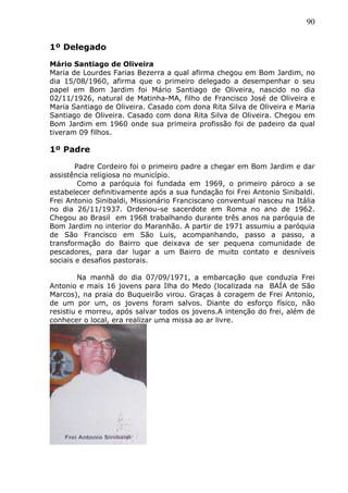 90
1º Delegado
Mário Santiago de Oliveira
Maria de Lourdes Farias Bezerra a qual afirma chegou em Bom Jardim, no
dia 15/08/1960, afirma que o primeiro delegado a desempenhar o seu
papel em Bom Jardim foi Mário Santiago de Oliveira, nascido no dia
02/11/1926, natural de Matinha-MA, filho de Francisco José de Oliveira e
Maria Santiago de Oliveira. Casado com dona Rita Silva de Oliveira e Maria
Santiago de Oliveira. Casado com dona Rita Silva de Oliveira. Chegou em
Bom Jardim em 1960 onde sua primeira profissão foi de padeiro da qual
tiveram 09 filhos.
1º Padre
Padre Cordeiro foi o primeiro padre a chegar em Bom Jardim e dar
assistência religiosa no município.
Como a paróquia foi fundada em 1969, o primeiro pároco a se
estabelecer definitivamente após a sua fundação foi Frei Antonio Sinibaldi.
Frei Antonio Sinibaldi, Missionário Franciscano conventual nasceu na Itália
no dia 26/11/1937. Ordenou-se sacerdote em Roma no ano de 1962.
Chegou ao Brasil em 1968 trabalhando durante três anos na paróquia de
Bom Jardim no interior do Maranhão. A partir de 1971 assumiu a paróquia
de São Francisco em São Luis, acompanhando, passo a passo, a
transformação do Bairro que deixava de ser pequena comunidade de
pescadores, para dar lugar a um Bairro de muito contato e desníveis
sociais e desafios pastorais.
Na manhã do dia 07/09/1971, a embarcação que conduzia Frei
Antonio e mais 16 jovens para Ilha do Medo (localizada na BAÍA de São
Marcos), na praia do Buqueirão virou. Graças à coragem de Frei Antonio,
de um por um, os jovens foram salvos. Diante do esforço físico, não
resistiu e morreu, após salvar todos os jovens.A intenção do frei, além de
conhecer o local, era realizar uma missa ao ar livre.
 
