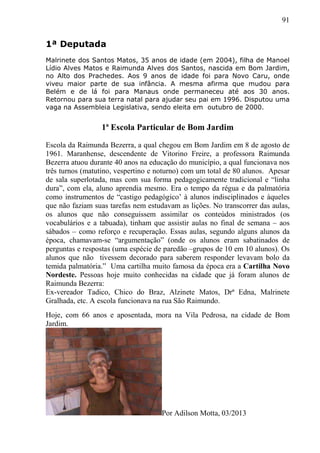 91
1ª Deputada
Malrinete dos Santos Matos, 35 anos de idade (em 2004), filha de Manoel
Lídio Alves Matos e Raimunda Alves dos Santos, nascida em Bom Jardim,
no Alto dos Prachedes. Aos 9 anos de idade foi para Novo Caru, onde
viveu maior parte de sua infância. A mesma afirma que mudou para
Belém e de lá foi para Manaus onde permaneceu até aos 30 anos.
Retornou para sua terra natal para ajudar seu pai em 1996. Disputou uma
vaga na Assembleia Legislativa, sendo eleita em outubro de 2000.
1ª Escola Particular de Bom Jardim
Escola da Raimunda Bezerra, a qual chegou em Bom Jardim em 8 de agosto de
1961. Maranhense, descendente de Vitorino Freire, a professora Raimunda
Bezerra atuou durante 40 anos na educação do município, a qual funcionava nos
três turnos (matutino, vespertino e noturno) com um total de 80 alunos. Apesar
de sala superlotada, mas com sua forma pedagogicamente tradicional e “linha
dura”, com ela, aluno aprendia mesmo. Era o tempo da régua e da palmatória
como instrumentos de “castigo pedagógico’ à alunos indisciplinados e àqueles
que não faziam suas tarefas nem estudavam as lições. No transcorrer das aulas,
os alunos que não conseguissem assimilar os conteúdos ministrados (os
vocabulários e a tabuada), tinham que assistir aulas no final de semana – aos
sábados – como reforço e recuperação. Essas aulas, segundo alguns alunos da
época, chamavam-se “argumentação” (onde os alunos eram sabatinados de
perguntas e respostas (uma espécie de paredão –grupos de 10 em 10 alunos). Os
alunos que não tivessem decorado para saberem responder levavam bolo da
temida palmatória.” Uma cartilha muito famosa da época era a Cartilha Novo
Nordeste. Pessoas hoje muito conhecidas na cidade que já foram alunos de
Raimunda Bezerra:
Ex-vereador Tadico, Chico do Braz, Alzinete Matos, Drª Edna, Malrinete
Gralhada, etc. A escola funcionava na rua São Raimundo.
Hoje, com 66 anos e aposentada, mora na Vila Pedrosa, na cidade de Bom
Jardim.
Por Adilson Motta, 03/2013
 