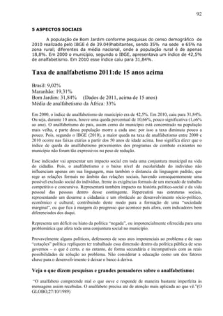 92
5 ASPECTOS SOCIAIS
A população de Bom Jardim conforme pesquisas do censo demográfico de
2010 realizado pelo IBGE é de 39.049habitantes, sendo 35% na sede e 65% na
zona rural; diferentes da média nacional, onde a população rural é de apenas
18,8%. Em 2000 o município, segundo o IBGE, apresentava um índice de 42,5%
de analfabetismo. Em 2010 esse índice caiu para 31,84%.
Taxa de analfabetismo 2011:de 15 anos acima
Brasil: 9,02%
Maranhão: 19,31%
Bom Jardim: 31,84% (Dados de 2011, acima de 15 anos)
Média de analfabetismo da África: 33%
Em 2000, o índice de analfabetismo do município era de 42,5%. Em 2010, caiu para 31,84%.
Ou seja, durante 10 anos, houve uma queda percentual de 10,66%, pouco significativa (1,o6%
ao ano). O analfabetismo do país, assim como do município está concentrado na população
mais velha, e parte dessa população morre a cada ano: por isso a taxa diminuiu pouco a
pouco. Pois, segundo o IBGE (2010), a maior queda na taxa de analfabetismo entre 2000 e
2010 ocorre nas faixas etárias a partir dos 50 anos de idade acima. Isso significa dizer que o
índice de queda do analfabetismo provenientes dos programas de combate existentes no
município não foram tão expressivos no peso de redução.
Esse indicador vai apresentar um impacto social em toda uma conjuntura municipal na vida
do cidadão. Pois, o analfabetismo e o baixo nível de escolaridade do indivíduo não
influenciam apenas em sua linguagem, mas também o distancia da linguagem padrão, que
rege as relações formais no âmbito das relações sociais, havendo consequentemente uma
possível exclusão social do indivíduo, frente às exigências formais de um mercado de trabalho
competitivo e concursivo. Representará também impacto na história político-social e da vida
pessoal das pessoas dentro desse contingente. Repercutirá nas estruturas sociais,
representando um desarme a cidadania e um obstáculo ao desenvolvimento sócio-político,
econômico e cultural; contribuindo deste modo para a formação de uma “sociedade
marginal”, ou que fica à margem do progresso que acontece país afora, com indicadores bem
diferenciados dos daqui.
Representa um déficit ou hiato da política “negada”, ou impotencialmente oferecida para uma
problemática que afeta toda uma conjuntura social no município.
Provavelmente alguns políticos, defensores de seus atos impotenciais ao problema e de suas
“cotações” política repliquem ter trabalhado essa dimensão dentro da política pública de seus
governos – o que é certo, e no entanto, de forma secundária e incompatíveis com as reais
possibilidades de solução ao problema. Não considerar a educação como um dos fatores
chave para o desenvolvimento é deixar o barco à deriva.
Veja o que dizem pesquisas e grandes pensadores sobre o analfabetismo:
“O analfabeto compreende mal o que ouve e responde de maneira bastante imperfeita às
mensagens assim recebidas. O analfabeto precisa até de atenção mais aplicada ao que vê.”(O
GLOBO,27/10/1989)
 
