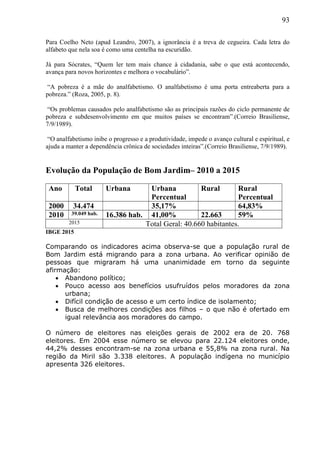93
Para Coelho Neto (apud Leandro, 2007), a ignorância é a treva de cegueira. Cada letra do
alfabeto que nela soa é como uma centelha na escuridão.
Já para Sócrates, “Quem ler tem mais chance à cidadania, sabe o que está acontecendo,
avança para novos horizontes e melhora o vocabulário”.
“A pobreza é a mãe do analfabetismo. O analfabetismo é uma porta entreaberta para a
pobreza.” (Roza, 2005, p. 8).
“Os problemas causados pelo analfabetismo são as principais razões do ciclo permanente de
pobreza e subdesenvolvimento em que muitos países se encontram”.(Correio Brasiliense,
7/9/1989).
“O analfabetismo inibe o progresso e a produtividade, impede o avanço cultural e espiritual, e
ajuda a manter a dependência crônica de sociedades inteiras”.(Correio Brasiliense, 7/9/1989).
Evolução da População de Bom Jardim– 2010 a 2015
Ano Total Urbana Urbana
Percentual
Rural Rural
Percentual
2000 34.474 35,17% 64,83%
2010 39.049 hab. 16.386 hab. 41,00% 22.663 59%
2015 Total Geral: 40.660 habitantes.
IBGE 2015
Comparando os indicadores acima observa-se que a população rural de
Bom Jardim está migrando para a zona urbana. Ao verificar opinião de
pessoas que migraram há uma unanimidade em torno da seguinte
afirmação:
 Abandono político;
 Pouco acesso aos benefícios usufruídos pelos moradores da zona
urbana;
 Difícil condição de acesso e um certo índice de isolamento;
 Busca de melhores condições aos filhos – o que não é ofertado em
igual relevância aos moradores do campo.
O número de eleitores nas eleições gerais de 2002 era de 20. 768
eleitores. Em 2004 esse número se elevou para 22.124 eleitores onde,
44,2% desses encontram-se na zona urbana e 55,8% na zona rural. Na
região da Miril são 3.338 eleitores. A população indígena no município
apresenta 326 eleitores.
 