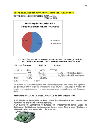 97
TOTAL DE ELEITORES ZONA RURAL: 14.090 ELEITORES = 53,4%
TOTAL GERAL DE ELEITORES: 26.387 em 2014
27.516 em 2020
POPULAÇÃO RURAL DE BOM JARDIM EM CONTÍNUO PROCESSO DE
ABANDONO AO CAMPO: ABANDONO DE POLÍTICAS PÚBLICAS
POPULAÇÃO ANO: URBANA RURAL
1980  13,8%  86,2% TOTAL
........................1991---------26,3%-----------------73,7% ----29.281 habitantes
.........................2000............35,29%.....................64,71%----34.474 habitantes
2007 35,7% 64,83%
2010  41%  59%
Em 30 anos, 27,2% da população de Bom Jardim migrou para a zona urbana. Isso significa
que por ano, a taxa de migração no município chega a 0,91%. E que, daqui a 60 anos, de
acordo com esses indicadores – se assim continuarem, a população rural será de apenas
4,4%.
PRIMEIRAS ESCOLAS DE DATILOGRAFIAS DE BOM JARDIM – MA
A 1ª Escola de Datilografia de Bom Jardim foi administrada pelo Instituto São
Raimundo no ano de 1983. (Fonte: Iderlene).
A 2ª Escola de Datilografia foi fundada em 1986conhecida como: Escola de
Datilografia Rui Barbosa. As fundadoras foram: Irlene Ribeiro Lima (Diretora), e
Iderlene Ribeiro Lima (Orientadora, Supervisora).
53,40%
46,60%
Distribuição Geopolítica dos
Eleitores de Bom Jardim - MA/2014
Zona Rural
Zona Urbana
 